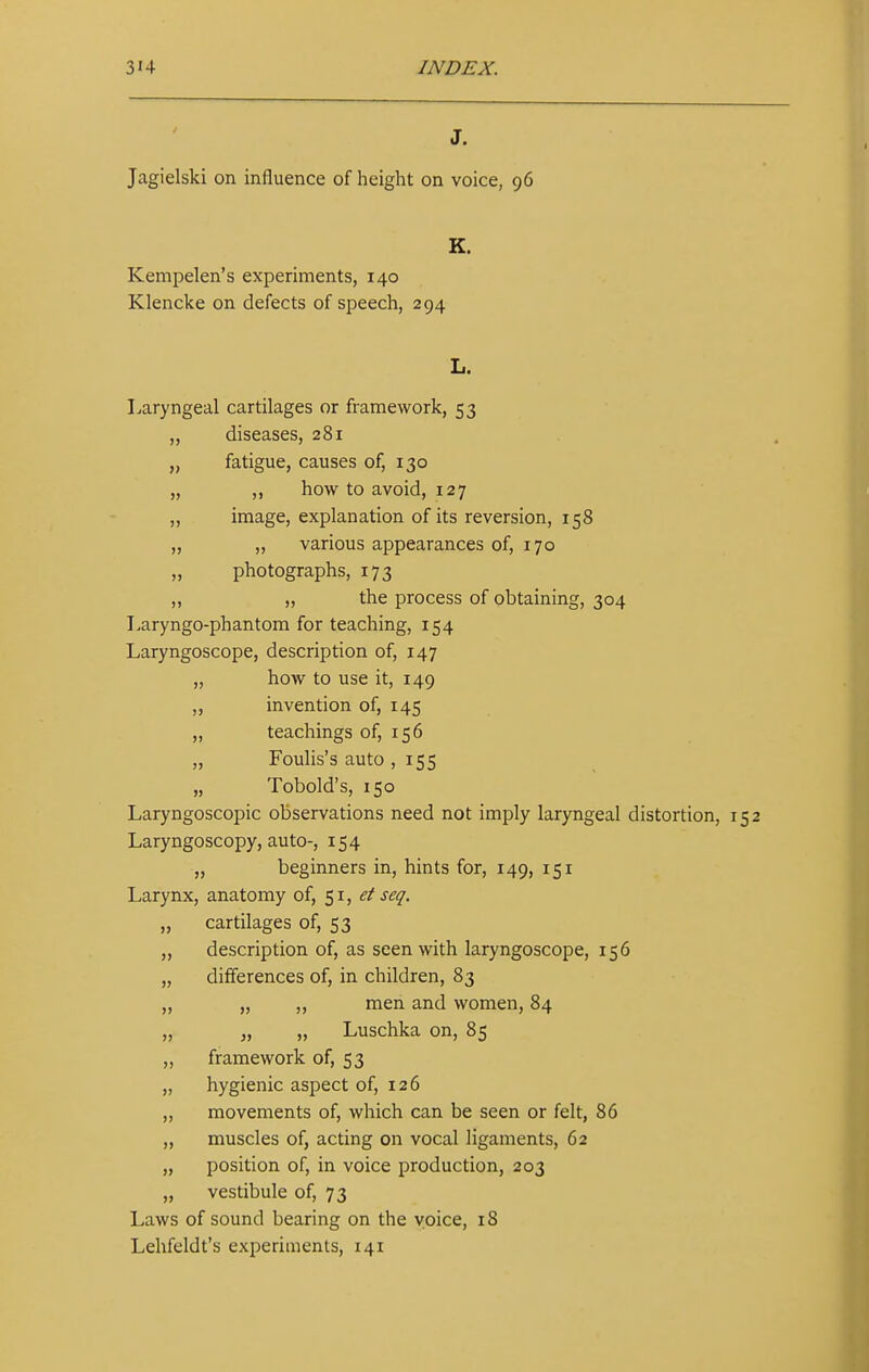 J. Jagielski on influence of height on voice, 96 K. Kempelen's experiments, 140 Klencke on defects of speech, 294 Laryngeal cartilages or framework, 53 „ diseases, 281 „ fatigue, causes of, 130 „ ,, how to avoid, 127 „ image, explanation of its reversion, 158 „ ,, various appearances of, 170 „ photographs, 173 „ „ the process of obtaining, 304 Laryngo-phantom for teaching, 154 Laryngoscope, description of, 147 „ how to use it, 149 ,, invention of, 145 „ teachings of, 156 „ Foulis's auto , 155 „ Tobold's, 150 Laryngoscopic observations need not imply laryngeal distortion, Laryngoscopy, auto-, 154 ,, beginners in, hints for, 149, 151 Larynx, anatomy of, 51, et seq. „ cartilages of, 53 ,, description of, as seen with laryngoscope, 156 „ differences of, in children, 83 „ „ „ men and women, 84 „ „ „ Luschka on, 85 ,, framework of, 53 ,, hygienic aspect of, 126 ,, movements of, which can be seen or felt, 86 „ muscles of, acting on vocal ligaments, 62 „ position of, in voice production, 203 „ vestibule of, 73 Laws of sound bearing on the voice, 18 Lehfeldt's experiments, 141