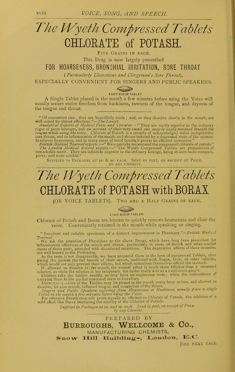 The M/yeth Compressed Tablets CHLORATE of POTASH. Five Grains in each. This Drug is now largely prescribed FOR HOARSENESS, BRONCHIAL IRRITATION, SORE THROAT ( Particularly Ulcerations and Clergyman's Sore Throat), ESPECIALLY CONVENIENT FOR SINGERS AND PUBLIC SPEAKERS. EXACT SIZE OF TABLET A Single Tablet placed in the mouth a few minutes before using the Voice will usually secure entire freedom from huskiness, rawness of the tongue, and dryness of the tongue and throat.  Of convenient size ; they are beautifully made ; and, as they dissolve slowly in the mouth, are well suited for throat affections.—The Lancet. Analytical Reports of Medical Press and Circular —■ They are vastly superior to the ordinary sugar or paste lozenges, and on account of their very small size may be easily retained beneath the tongue while using the voice. Chlorate of Potash is a remedy of acknowledged value in diptheritic sore throat, and in inflammation of the mouth and throat induced by a depressed state of the system. It relieves hoarseness, and in many cases of foetid breath, it proves an efficient corrective. British Medical Journalreports :— We e-pecially recommend thecompressed chlorate of potash. The London Medical Record reports:— The Wyeth Compressed Tablets are preparations of remarkable merit. They are infinitely superior to the ordinary lozenge, being at once more compact, purer, and more soluble. Supplied in Packages at is. & 2s. fach. Sent by post, on receipt of Price, by any Chemist. The IVyeth Compressed Tablets CHLOEATE of POTASH with BORAX (OR VOICE TABLETS). Two and a Half Grains of each. E/ACT SIZE OF TABLE.T. Chlorate of Potash and Borax are known to quickly remove hoarseness and clear the voice. Conveniently retained in the mouth while speaking or singing. Excellent and reliable specimens of a distinct improvement in Pharmacy.—British McJ c.il Journal. • . We ask the attention of Physicians to the above Drugs, which have long been prescribed for inflammatory affections of the mouth and throat, particularly in eases of thrush and other morbid states of those parts attended with disordered secretions. The depurative effects of these remedies are well known to the Profession. , As the taste is not disagreeable, we have prepared them in the form of compressed Tablets thus giving the patient the full benefit of their action, undiluted with Sugar, Gum, or other -(eludes, which would not only prevent their effects, but which sometimes themselves offend the stomach. If allowed to dissolve in the mouth, the topical effect is much more efficient than a saturate.! solution, as while the solution is but temporary, the tablet really acts as a continuous gar,', c. Children take the tablets readily, as ihey have no unpleasant taste ; while the convenience ol carrying them in the pocket commend them to travellers. 1 11 1 Dikectio-s.— One of the Tablets may be placed in the month every hour or two, and allowed to dissolve, for sore mouth, inflamed tongue, and congestion of the throat.  . Singers and Public Speakers, sitOffering from Hoarseness or Huskiness, usually p ace a single Tablet in the mouth a few minutes before using the Voice. For offensive Breath they will prove equally as efficient as Chlorate of I otash, the addition 01 a mild alkali like Borax increasing the activity of the Chlorate of Potash. Supplied in Packages at is. and as. each Send by post, on receipt of Price, by any Chemist. PREPARED BV Burroughs, Wellcome & Co., MANUFACTURING CHEMISTS, Ssuow Hill Buildings, Loudon, E.C [see next ta&e.