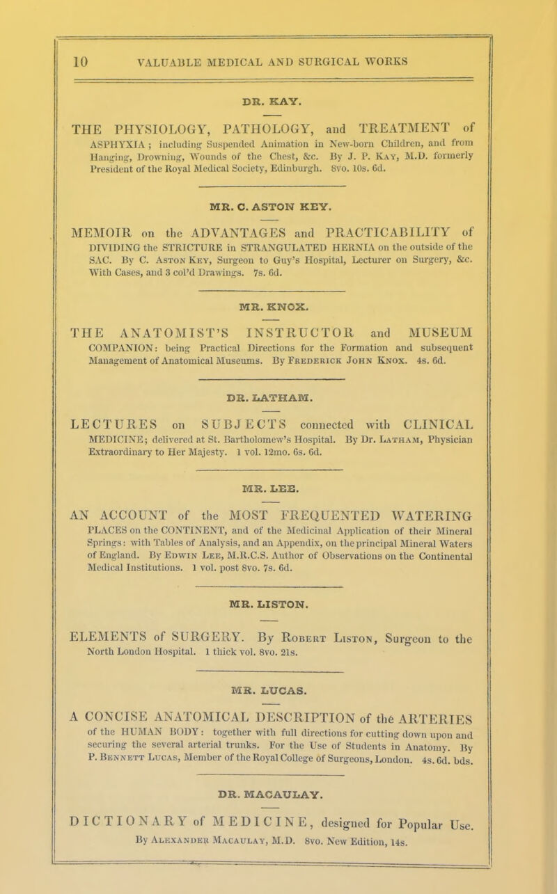 DR. KAY. THE PHYSIOLOGY, PATHOLOGY, and TREATMENT of ASPHYXIA ; including Suspended Animation in New-born Children, and from Banging, Drowning, Wounds of the Chest, &c. By J. P. Kay, M.D. formerly President of the Royal Medical Society, Edinburgh. 8vo. 10s. 6d. MR. C. ASTON KEY. MEMOIR on the ADVANTAGES and PRACTICABILITY of DIVIDING the STRICTURE in STRANGULATED HERNIA on the outside of the SAC. By C. Aston Key, Surgeon to Guy's Hospital, Lecturer on Surgery, &c. With Cases, and 3 col'd Drawings. 7s. 6d. MR. KNOX. THE ANATOMIST'S INSTRUCTOR and MUSEUM COMPANION: being Practical Directions for the Formation and subsequent Management of Anatomical Museums. By Frederick John Knox. 4s. 6d. DR. LATHAM. LECTURES on SUBJECTS connected with CLINICAL MEDICINE; delivered at St. Bartholomew's Hospital. By Dr. Latham, Physician Extraordinary to Her Majesty. 1 vol. 12mo. 6s. 6d. MR. LEE. AN ACCOUNT of the MOST FREQUENTED WATERING PLACES on the CONTINENT, and of the Medicinal Application of their Mineral Springs: with Tables of Analysis, and an Appendix, on the principal Mineral Waters of England. By Edwin Lee, M.R.C.S. Author of Observations on the Continental Medical Institutions. 1 vol. post 8vo. 7s. 6d. MR. LISTON. ELEMENTS of SURGERY. By Robert Liston, Surgeon to the North Loudon Hospital. 1 thick vol. 8vo. 21s. MR. LUCAS. A CONCISE ANATOMICAL DESCRIPTION of the ARTERIES of the HUMAN BODY: together with full directions for cutting down upon and securing the several arterial trunks. For the Use of Students in Anatomy. By P. Ben n ett Lucas, Member of the Royal College of Surgeons, London. 4s. Gd. bds. DR. MACAULAY. DICTIONARY of MEDICINE, designed for Popular Use. By Alexander Macaulay, M.D. 8vo. New Edition, 14s.