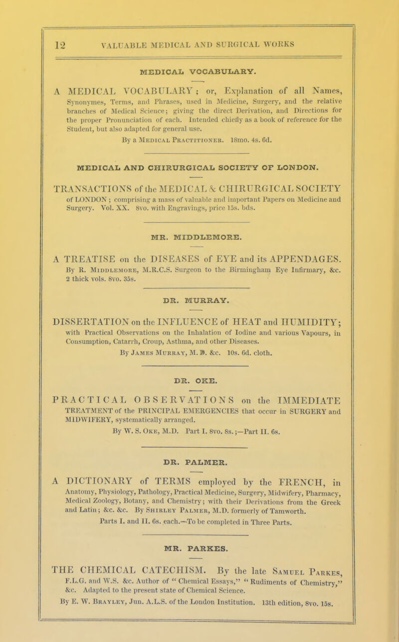 MEDICAL VOCABULARY. A MEDICAL VOCABULARY; or, Explanation of all Names, Synonymes, Terms, <m<l Phrases, used in Medicine, Surgery, and the relative branches of Medical Science; Riving the direct Derivation, and Directions for the proper Pronunciation of each. Intended chiefly as a book of reference for the Student, but also adapted for general use. By a Medical Practitioner. 18mo. 4s. 6d. MEDICAL. AND CHIRURGICAL SOCIETY OF LONDON. TRANSACTIONS of the MEDICAL & CHIRURGICAL SOCIETY of LONDON ; comprising a mass of valuable and important Papers on Medicine and Surgery. Vol. XX. 8vo. with Engravings, price 15s. bds. MR. MIDDLEMORE. A TREATISE on the DISEASES of EYE and its APPENDAGES. By R. Middlemore, M.R.C.S. Surgeon to the Birmingham Eye Infirmary, &c. 2 thick vols. 8vo. 35s. DR. MURRAY. DISSERTATION on the INFLUENCE of HEAT and HUMIDITY; with Practical Observations on the Inhalation of Iodine and various Vapours, in Consumption, Catarrh, Croup, Asthma, and other Diseases. By James Murray, M. ®. &c. 10s. 6d. cloth. DR. OKE. PRACTICAL OBSERVATIONS on the IMMEDIATE TREATMENT of the PRINCIPAL EMERGENCIES that occur in SURGERY and MIDWIFERY, systematically arranged. By W. S. Oke, M.D. Part I. 8vo. 8s.;—Part II. 6s. DR. PALMER. A DICTIONARY of TERMS employed by the FRENCH, in Anatomy, Physiology, Pathology, Practical Medicine, Surgery, Midwifery, Pharmacy, Medical Zoology, Botany, and Chemistry; with their Derivations from the Greek and Latin ; &c. &c. By Shirley Palmer, M.D. formerly of Tamworth. Parts I. and II. 6s. each.—To be completed in Three Parts. MR. PARKES. THE CHEMICAL CATECHISM. By the late Samuel Parkes, F.L.G. and W.S. Sic. Author of  Chemical Essays,  Rudiments of Chemistry  &c. Adapted to the present state of Chemical Science. By E. W. Brayley, Jun. A.L.S. of the London Institution. 13th edition, 8vo. 15s.