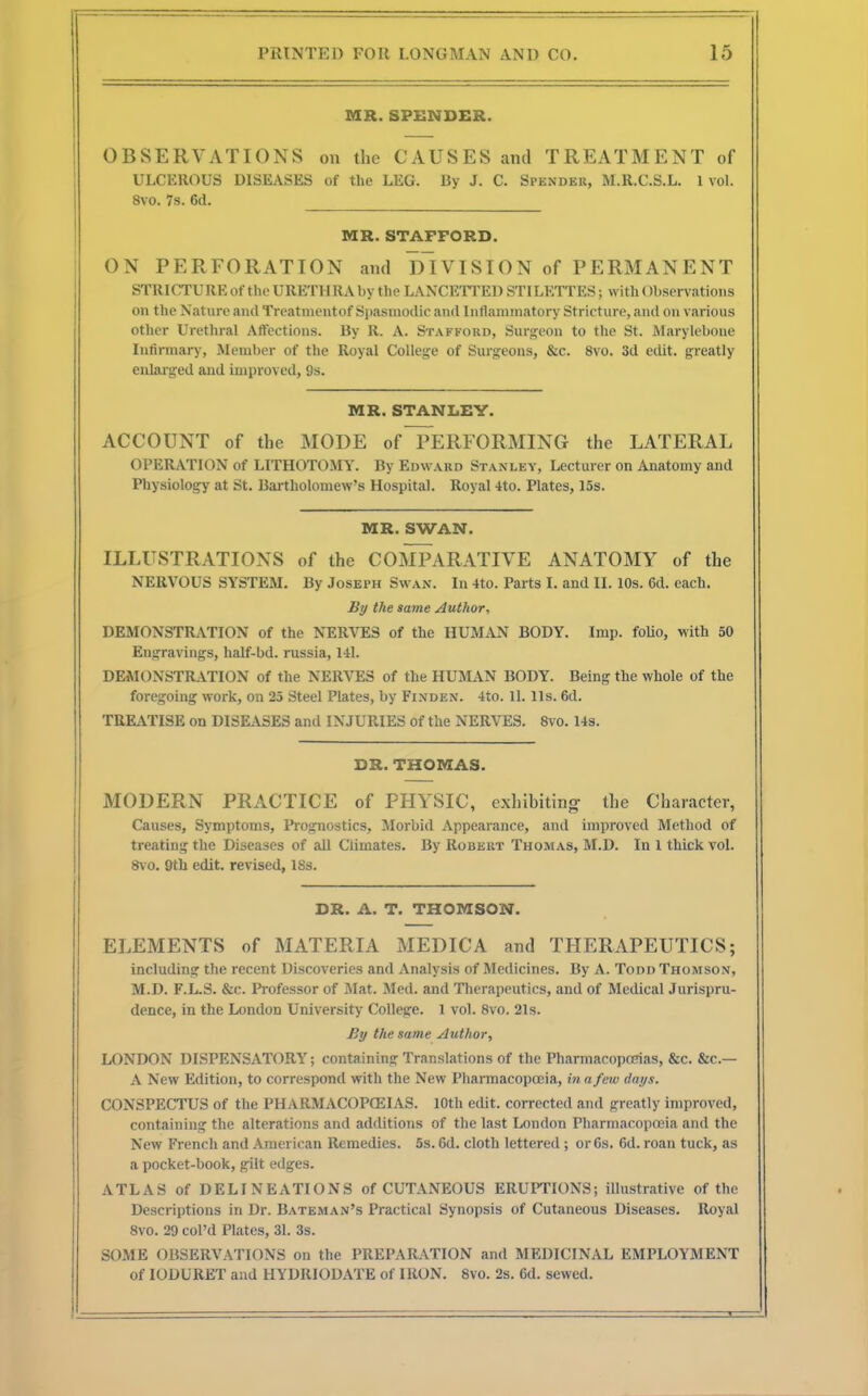 MR. SPENDER. OBSERVATIONS on the CAUSES and TREATMENT of ULCEROUS DISEASES of the LEG. By J. C. Spender, M.R.C.S.L. 1 vol. 8vo. 7s. 6d. MR. STAFFORD. ON PERFORATION and DIVISION of PERMANENT STRICTURE of the URETH RA by the LANCETTED ST I LETT ES; with Observations on the Nature anil Treatmentof Spasmodic and Inflammatory Stricture, and on various other Urethral Affeetions. By R. A. Stafford, Surgeon to the St. Marylebone Infirmary, Member of the Royal College of Surgeons, &c. 8vo. 3d edit, greatly enlarged and improved, 9s. MR. STANLEY. ACCOUNT of the MODE of PERFORMING the LATERAL OPERATION of LITHOTOMY. By Edward Stanley, Lecturer on Anatomy and Physiology at St. Bartholomew's Hospital. Royal 4to. Plates, 15s. MR. SWAN. ILLUSTRATIONS of the COMPARATIVE ANATOMY of the NERVOUS SYSTEM. By Joseph Swan. In 4to. Parts I. and II. 10s. 6d. each. By the same Author, DEMONSTRATION of the NERVES of the HUMAN BODY. Imp. folio, with 50 Engravings, half-bd. russia, 141. DEMONSTRATION of the NERVES of the HUMAN BODY. Being the whole of the foregoing work, on 25 Steel Plates, by Finden. 4to. 1L lis. 6d. TREATISE on DISEASES and INJURIES of the NERVES. 8vo. 14s. DR. THOMAS. MODERN PRACTICE of PHYSIC, exhibiting the Character, Causes, Symptoms, Prognostics, Morbid Appearance, and improved Method of treating the Diseases of all Climates. By Robert Thomas, M.D. In 1 thick vol. 8vo. 9th edit, revised, ISs. DR. A. T. THOMSON. ELEMENTS of MATERIA MEDICA and THERAPEUTICS; including the recent Discoveries and Analysis of Medicines. By A. Todd Thomson, M.D. F.L.S. &c. Professor of Mat. Med. and Therapeutics, and of Medical Jurispru- dence, in the London University College. 1 vol. 8vo. 21s. By the same Author, LONDON DISPENSATORY; containing Translations of the Pharmacopoeias, &c. &c— A New Edition, to correspond with the New Pharmacopoeia, in a few days. CONSPECTUS of the PHARMACOPOEIAS. 10th edit, corrected and greatly improved, containing the alterations and additions of the last London Pharmacopoeia and the New French and American Remedies. 5s. Gd. cloth lettered ; or 6s. 6d. roan tuck, as a pocket-book, gilt edges. ATLAS of DELINEATIONS of CUTANEOUS ERUPTIONS; illustrative of the Descriptions in Dr. Bateman's Practical Synopsis of Cutaneous Diseases. Royal 8vo. 29 col'd Plates, 31. 3s. SOME OBSERVATIONS on the PREPARATION and MEDICINAL EMPLOYMENT of IODURET and HYDRIODATE of IRON. 8vo. 2s. 6d. sewed.