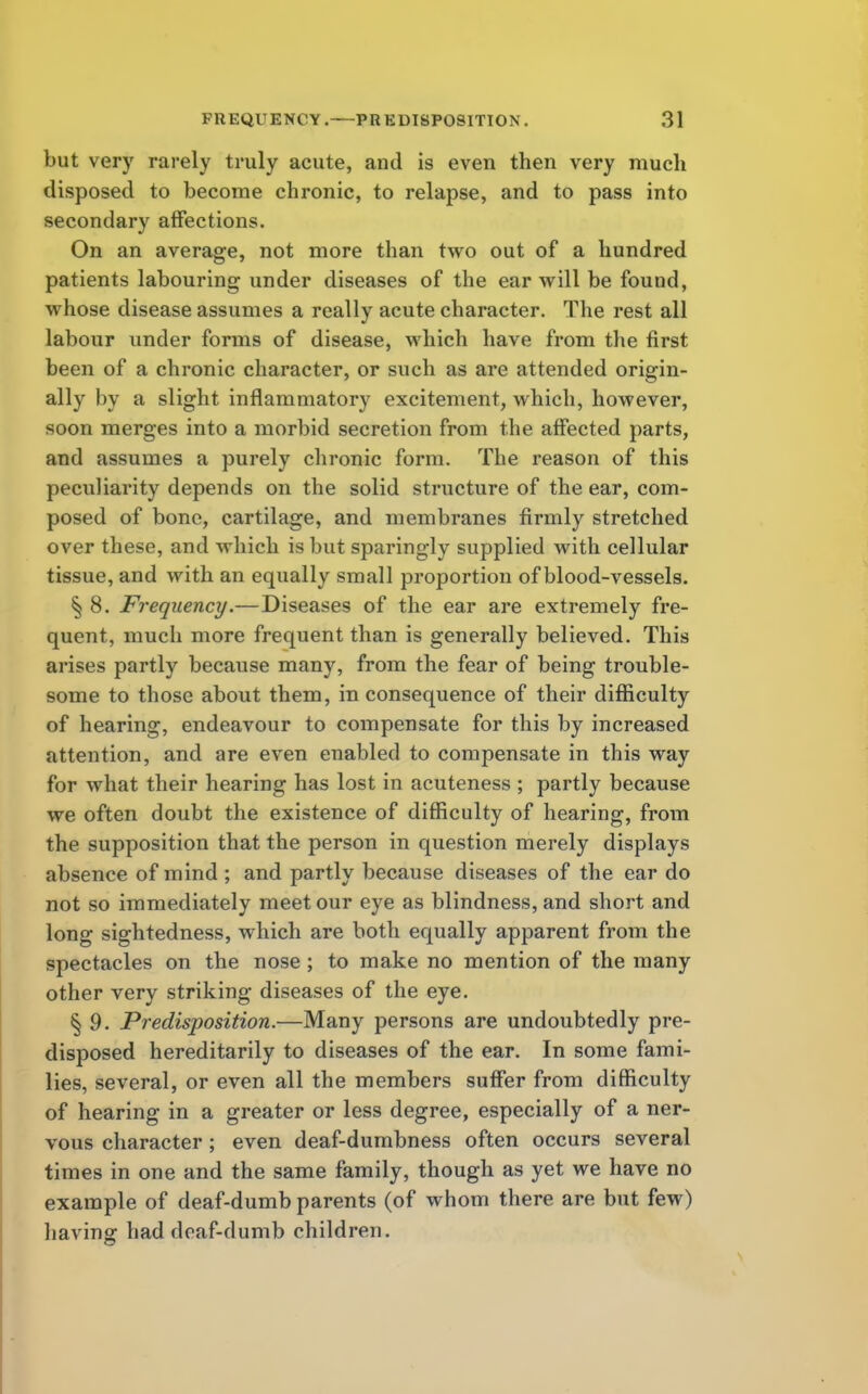 but very rarely truly acute, and is even then very much disposed to become chronic, to relapse, and to pass into secondary affections. On an average, not more than two out of a hundred patients labouring under diseases of the ear will be found, whose disease assumes a really acute character. The rest all labour under forms of disease, which have from the first been of a chronic character, or such as are attended origin- ally by a slight inflammatory excitement, which, however, soon merges into a morbid secretion from the affected parts, and assumes a purely chronic form. The reason of this peculiarity depends on the solid structure of the ear, com- posed of bone, cartilage, and membranes firmly stretched over these, and which is but sparingly supplied with cellular tissue, and with an equally small proportion of blood-vessels. § 8. Frequency.—Diseases of the ear are extremely fre- quent, mucli more frequent than is generally believed. This arises partly because many, from the fear of being trouble- some to those about them, in consequence of their difficulty of hearing, endeavour to compensate for this by increased attention, and are even enabled to compensate in this way for what their hearing has lost in acuteness ; partly because we often doubt the existence of difficulty of hearing, from the supposition that the person in question merely displays absence of mind ; and partly because diseases of the ear do not so immediately meet our eye as blindness, and short and long sightedness, which are both equally apparent from the spectacles on the nose; to make no mention of the many other very striking diseases of the eye. § 9. Predisposition.—Many persons are undoubtedly pre- disposed hereditarily to diseases of the ear. In some fami- lies, several, or even all the members suffer from difficulty of hearing in a greater or less degree, especially of a ner- vous character ; even deaf-dumbness often occurs several times in one and the same family, though as yet we have no example of deaf-dumb parents (of whom there are but few) having had deaf-dumb children.