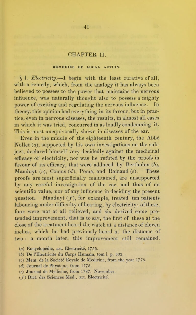 CHAPTER II. REMEDIES OF LOCAL ACTION. § 1. Electricity.—I begin with the least curative of all, with a remedy, which, from the analogy it has always been believed to possess to the power that maintains the nervous influence, was naturally thought also to possess a mighty power of exciting and regulating the nervous influence. In theory, this opinion had everything in its favour, but in prac- tice, even in nervous diseases, the results, in almost all cases in which it was tried, concurred in as loudly condemning it. This is most unequivocally shown in diseases of the ear. Even in the middle of the eighteenth century, the Abbe Nollet (a), supported by his own investigations on the sub- ject, declared himself very decidedly against the medicinal efficacy of electricity, nor was he refuted by the proofs in favour of its efficacy, that were adduced by Bertholon (b), Mauduyt (c), Comus (d), Poma, and Rainaud (e). These proofs are most superficially maintained, are unsupported by any careful investigation of the ear, and thus of no scientific value, nor of any influence in deciding the present question. Mauduyt (/), for example, treated ten patients labouring under difficulty of hearing, by electricity; of these, four were not at all relieved, and six derived some pre- tended improvement, that is to say, the first of these at the close of the treatment heard the watch at a distance of eleven inches, which he had previously heard at the distance of two: a month later, this improvement still remained. (a) Encyclopedie, art. Electricite, 1755. (6) De l'Electricite du Corps Humain, torn i. p. 502. (c) Mem. de la Societe Royale de Medicine, from the year 1778. (rf) Journal de Physique, from 1775. (e) Journal de Medicine, from 1787- Novemher. (/) Diet, des Sciences Med., art. Electricite'.