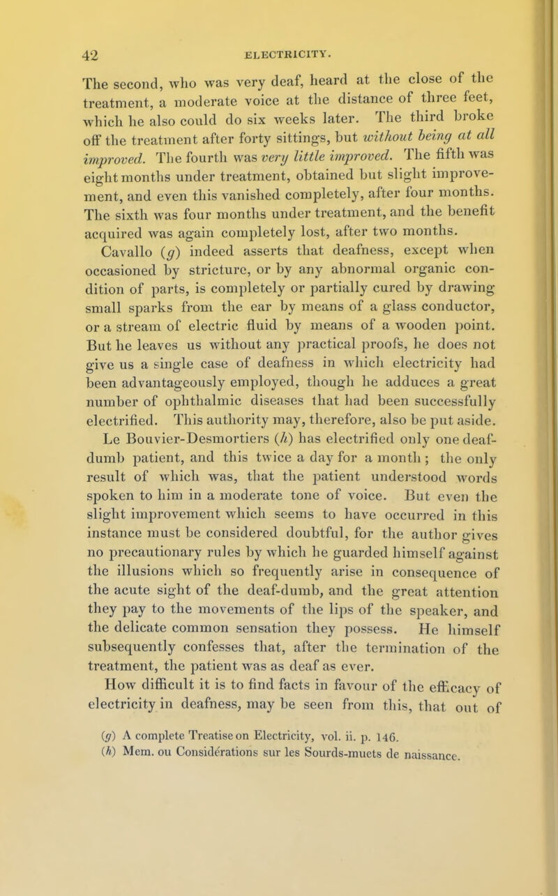 The second, who was very deaf, heard at the close of the treatment, a moderate voice at the distance of three feet, which he also could do six weeks later. The third broke off the treatment after forty sittings, but without being at all improved. The fourth was very little improved. The fifth was eight months under treatment, obtained but slight improve- ment, and even this vanished completely, after four months. The sixth was four months under treatment, and the benefit acquired was again completely lost, after two months. Cavallo (g) indeed asserts that deafness, except when occasioned by stricture, or by any abnormal organic con- dition of parts, is completely or partially cured by drawing small sparks from the ear by means of a glass conductor, or a stream of electric fluid by means of a wooden point. But he leaves us without any practical proofs, he does not give us a single case of deafness in which electricity had been advantageously employed, though he adduces a great number of ophthalmic diseases that had been successfully electrified. This authority may, therefore, also be put aside. Le Bouvier-Desmortiers (h) has electrified only one deaf- dumb patient, and this twice a day for a month ; the only result of which was, that the patient understood words spoken to him in a moderate tone of voice. But even the slight improvement which seems to have occurred in lliis instance must be considered doubtful, for the author gives no precautionary rules by which he guarded himself against the illusions which so frequently arise in consequence of the acute sight of the deaf-dumb, and the great attention they pay to the movements of the lips of the speaker, and the delicate common sensation they possess. He himself subsequently confesses that, after the termination of the treatment, the patient was as deaf as ever. How difficult it is to find facts in favour of the efRcacy of electricity in deafness, may be seen from this, that out of (g) A complete Treatise on Electricity, vol. ii. p. 146. (A) Mem. ou Considerations sur les Sourds-muets de naissancc.