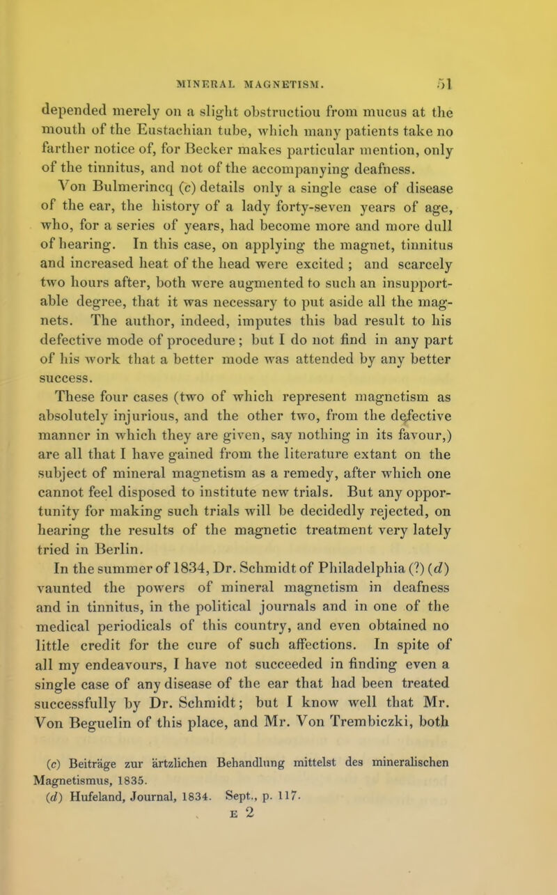 depended merely on a slight obstruction from mucus at the mouth of the Eustachian tube, which many patients take no farther notice of, for Becker makes particular mention, only of the tinnitus, and not of the accompanying deafness. Von Bulmerincq (c) details only a single case of disease of the ear, the history of a lady forty-seven years of age, who, for a series of years, had become more and more dull of hearing. In this case, on applying the magnet, tinnitus and increased heat of the head were excited ; and scarcely two hours after, both were augmented to such an insupport- able degree, that it was necessary to put aside all the mag- nets. The author, indeed, imputes this bad result to his defective mode of procedure; but I do not find in any part of his work that a better mode was attended by any better success. These four cases (two of which represent magnetism as absolutely injurious, and the other two, from the defective manner in which they are given, say nothing in its favour,) are all that I have gained from the literature extant on the subject of mineral magnetism as a remedy, after which one cannot feel disposed to institute new trials. But any oppor- tunity for making such trials will be decidedly rejected, on hearing the results of the magnetic treatment very lately tried in Berlin. In the summer of 1834, Dr. Schmidt of Philadelphia (?) (d) vaunted the powers of mineral magnetism in deafness and in tinnitus, in the political journals and in one of the medical periodicals of this country, and even obtained no little credit for the cure of such affections. In spite of all my endeavours, I have not succeeded in finding even a single case of any disease of the ear that had been treated successfully by Dr. Schmidt; but I know well that Mr. Von Beguelin of this place, and Mr. Von Trembiczki, both (c) Beitr'age zur artzlichen Behandlung mittelst des mineralischen Magnetismus, 1835. (e0 Hufeland, Journal, 1834. Sept., p. 117. e 2