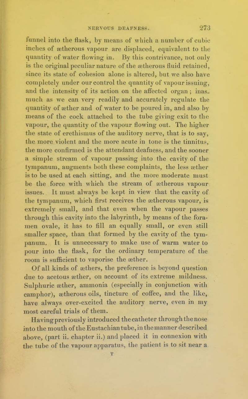 funnel into the Hask, by means of which a number of cubic inches of retherous vapour are displaced, equivalent to the quantity of water flowing- in. By this contrivance, not only is the original peculiar nature of the eetherous fluid retained, since its state of cohesion alone is altered, but we also have completely under our control the quantity of vapour issuing, and the intensity of its action on the affected organ ; inas- much as we can very readily and accurately regulate the quantity of aether and of water to be poured in, and also by means of the cock attached to the tube giving exit to the vapour, the quantity of the vapour flowing out. The higher the state of erethisnius of the auditory nerve, that is to say, the more violent and the more acute in tone is the tinnitus, the more confirmed is the attendant deafness, and the sooner a simple stream of vapour passing into the cavity of the tympanum, augments both these complaints, the less tether is to be used at each sitting, and the more moderate must be the force with which the stream of setherous vapour issues. It must always be kept in view that the cavity of the tympanum, which first receives the retherous vapour, is extremely small, and that even when the vapour passes through this cavity into the labyrinth, by means of the fora- men ovale, it has to fill an equally small, or even still smaller space, than that formed by the cavity of the tym- panum. It is unnecessary to make use of warm water to pour into the flask, for the ordinary temperature of the room is sufficient to vaporise the aether. Of all kinds of aethers, the preference is beyond question due to acetous aether, on account of its extreme mildness. Sulphuric aether, ammonia (especially in conjunction with camphor), aetherous oils, tincture of coffee, and the like, have always over-excited the auditory nerve, even in my most careful trials of them. Having previously introduced the catheter through the nose into the mouth of the Eustachian tube, in the manner described above, (part ii. chapter ii.) and placed it in connexion with the tube of the vapour apparatus, the patient is to sit near a