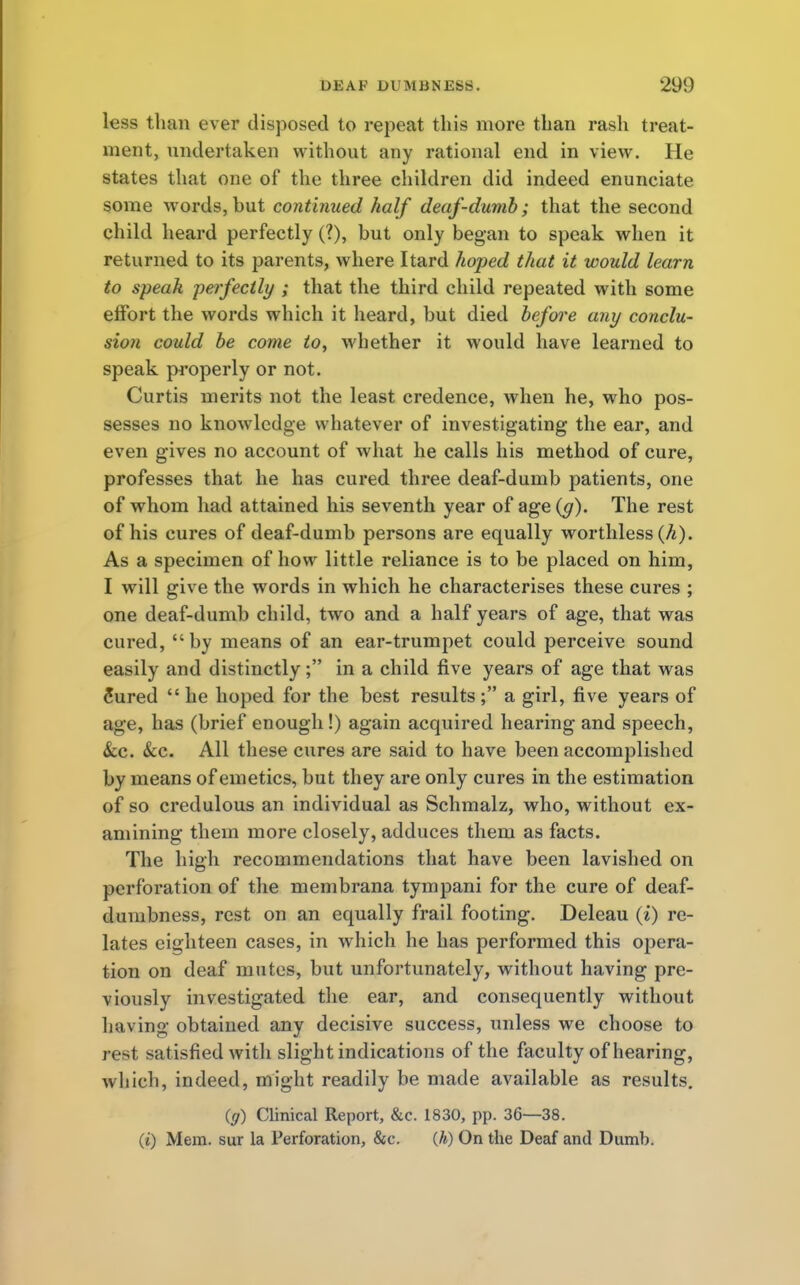 less than ever disposed to repeat this more than rash treat- ment, undertaken without any rational end in view. He states that one of the three children did indeed enunciate some words, but continued half deaf-dumb; that the second child heard perfectly (?), but only began to speak when it returned to its parents, where Itard hoped that it would learn to speak perfectly ; that the third child repeated with some effort the words which it heard, but died before any conclu- sion could be come to, whether it would have learned to speak properly or not. Curtis merits not the least credence, when he, who pos- sesses no knowledge whatever of investigating the ear, and even gives no account of what he calls his method of cure, professes that he has cured three deaf-dumb patients, one of whom had attained his seventh year of age (y). The rest of his cures of deaf-dumb persons are equally worthless (A). As a specimen of how little reliance is to be placed on him, I will give the words in which he characterises these cures ; one deaf-dumb child, two and a half years of age, that was cured, by means of an ear-trumpet could perceive sound easily and distinctly; in a child five years of age that was Sured  he hoped for the best results ; a girl, five years of age, has (brief enough!) again acquired hearing and speech, &c. &c. All these cures are said to have been accomplished by means of emetics, but they are only cures in the estimation of so credulous an individual as Schmalz, who, without ex- amining them more closely, adduces them as facts. The high recommendations that have been lavished on perforation of the membrana tympani for the cure of deaf- dumbness, rest on an equally frail footing. Deleau (i) re- lates eighteen cases, in which he has performed this opera- tion on deaf mutes, but unfortunately, without having pre- viously investigated the ear, and consequently without having obtained any decisive success, unless we choose to rest satisfied with slight indications of the faculty of hearing, which, indeed, might readily be made available as results. (g) Clinical Report, &c. 1830, pp. 36—38. (i) Mem. sur la Perforation, &c. (h) On the Deaf and Dumb.