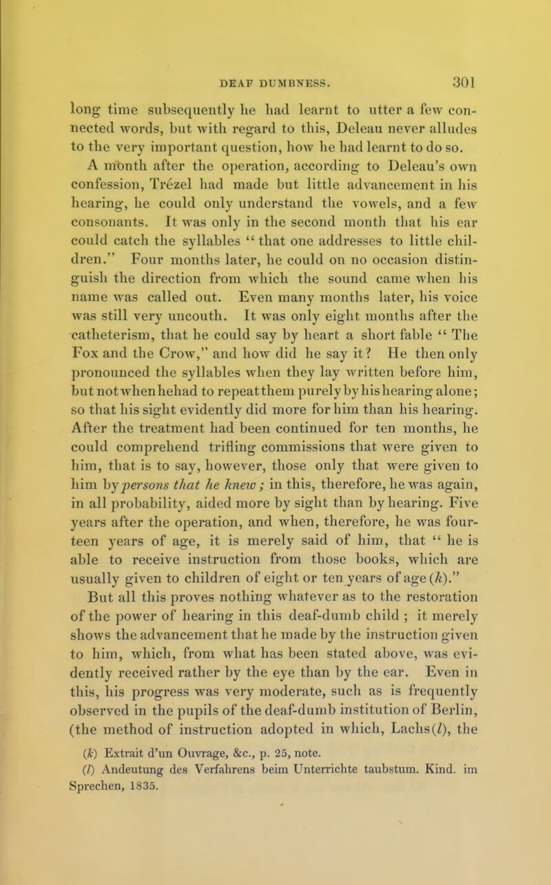 long time subsequently he had learnt to utter a few con- nected words, but with regard to this, Deleau never alludes to the very important question, how he had learnt to do so. A month after the operation, according to Deleau's own confession, Trezel had made but little advancement in his hearing, he could only understand the vowels, and a few consonants. It was only in the second month that his ear could catch the syllables  that one addresses to little chil- dren. Four months later, he could on no occasion distin- guish the direction from which the sound came when his name was called out. Even many months later, his voice was still very uncouth. It was only eight months after the catheterism, that he could say by heart a short fable  The Fox and the Crow, and how did he say it? He then only pronounced the syllables when they lay written before him, but not when hehad to repeat them purely by his hearing alone; so that his sight evidently did more for him than his hearing. After the treatment had been continued for ten months, he could comprehend trifling commissions that were given to him, that is to say, however, those only that were given to him by persons that he kneio ; in this, therefore, he was again, in all probability, aided more by sight than by hearing. Five years after the operation, and when, therefore, he was four- teen years of age, it is merely said of him, that  he is able to receive instruction from those books, which are usually given to children of eight or ten years of age (/*). But all this proves nothing whatever as to the restoration of the power of hearing in this deaf-dumb child ; it merely shows the advancement that he made by the instruction given to him, which, from what has been stated above, was evi- dently received rather by the eye than by the ear. Even in this, his progress was very moderate, such as is frequently observed in the pupils of the deaf-dumb institution of Berlin, (the method of instruction adopted in which, Lachs(/), the (£) Extrait d'un Ouvrage, &c, p. 25, note. (I) Andeutung des Verfahrens beim Unterrichte taubstum. Kind, im Sprecben, 1835.