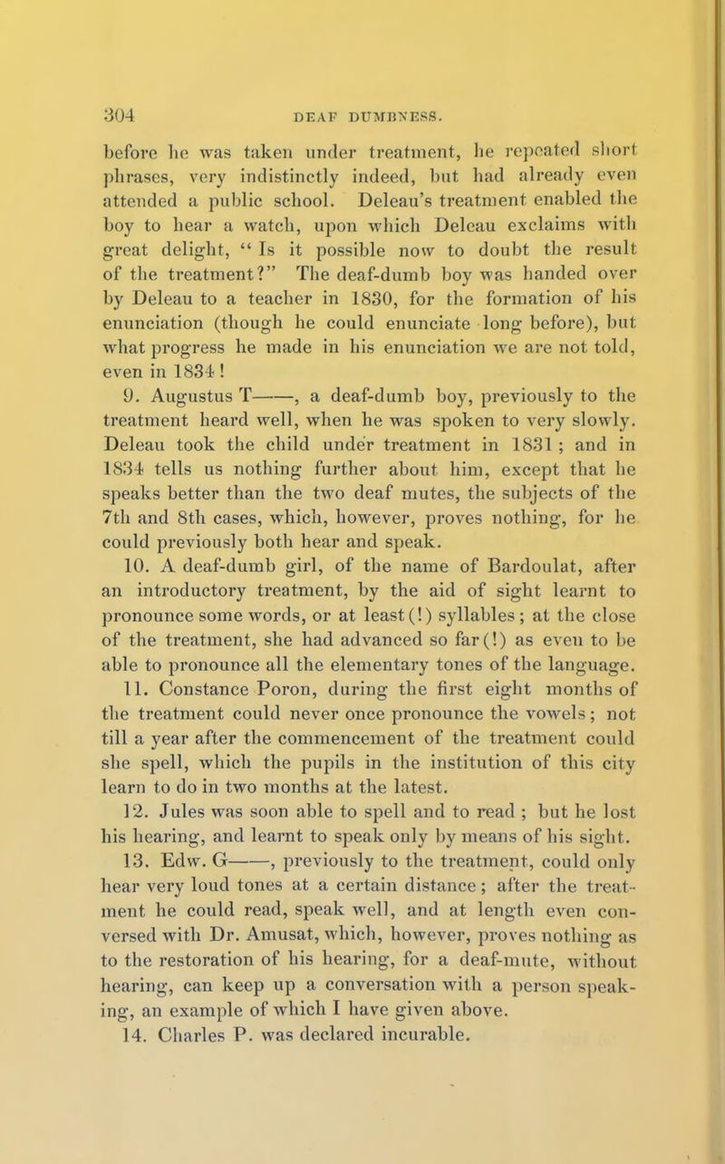 before he was taken under treatment, he repeated sliorl phrases, very indistinctly indeed, but had already even attended a public school. Deleau's treatment enabled the boy to hear a watch, upon which Deleau exclaims with great delight,  Is it possible now to doubt the result of the treatment? The deaf-dumb boy was handed over by Deleau to a teacher in 1830, for the formation of his enunciation (though he could enunciate long before), but what progress he made in his enunciation we are not told, even in 1834 ! 9. Augustus T , a deaf-dumb boy, previously to the treatment heard well, when he was spoken to very slowly. Deleau took the child under treatment in 1831 ; and in 1834 tells us nothing further about him, except that he speaks better than the two deaf mutes, the subjects of the 7th and 8th cases, which, however, proves nothing, for he could previously both hear and speak. 10. A deaf-dumb girl, of the name of Bardoulat, after an introductory treatment, by the aid of sight learnt to pronounce some words, or at least (!) syllables ; at the close of the treatment, she had advanced so far(!) as eveu to be able to pronounce all the elementary tones of the language. 11. Constance Poron, during the first eight months of the treatment could never once pronounce the vowels; not till a year after the commencement of the treatment could she spell, which the pupils in the institution of this city learn to do in two months at the latest. 12. Jules was soon able to spell and to read ; but he lost his hearing, and learnt to speak only by means of his sight. 13. Edw. G , previously to the treatment, could only hear very loud tones at a certain distance; after the treat - ment he could read, speak well, and at length even con- versed with Dr. Amusat, which, however, proves nothing as to the restoration of his hearing, for a deaf-mute, without hearing, can keep up a conversation with a person speak- ing, an example of which I have given above. 14. Charles P. was declared incurable.