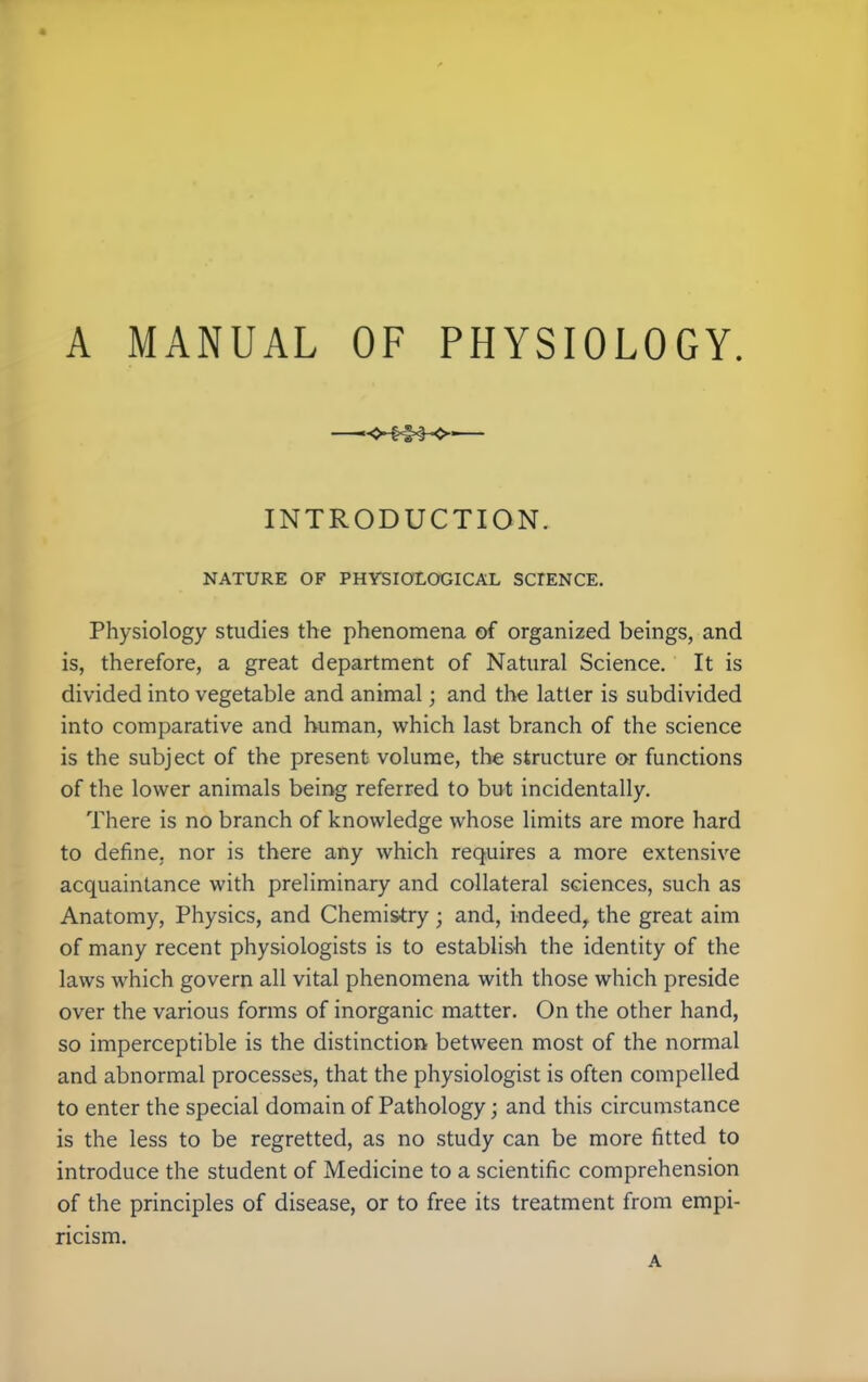 INTRODUCTION. NATURE OF PHYSIOLOGICAL SCIENCE. Physiology studies the phenomena of organized beings, and is, therefore, a great department of Natural Science. It is divided into vegetable and animal; and the latter is subdivided into comparative and human, which last branch of the science is the subject of the present volume, the structure or functions of the lower animals being referred to but incidentally. There is no branch of knowledge whose limits are more hard to define, nor is there any which requires a more extensive acquaintance with preliminary and collateral sciences, such as Anatomy, Physics, and Chemistry ; and, indeed, the great aim of many recent physiologists is to establish the identity of the laws which govern all vital phenomena with those which preside over the various forms of inorganic matter. On the other hand, so imperceptible is the distinction between most of the normal and abnormal processes, that the physiologist is often compelled to enter the special domain of Pathology; and this circumstance is the less to be regretted, as no study can be more fitted to introduce the student of Medicine to a scientific comprehension of the principles of disease, or to free its treatment from empi- ricism. A