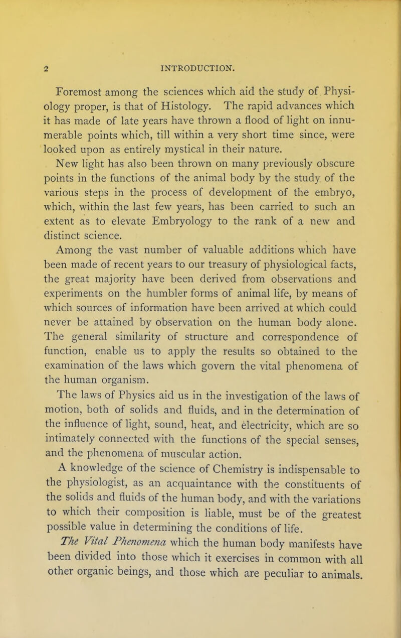 Foremost among the sciences which aid the study of Physi- ology proper, is that of Histology. The rapid advances which it has made of late years have thrown a flood of light on innu- merable points which, till within a very short time since, were looked upon as entirely mystical in their nature. New light has also been thrown on many previously obscure points in the functions of the animal body by the study of the various steps in the process of development of the embryo, which, within the last few years, has been carried to such an extent as to elevate Embryology to the rank of a new and distinct science. Among the vast number of valuable additions which have been made of recent years to our treasury of physiological facts, the great majority have been derived from observations and experiments on the humbler forms of animal life, by means of which sources of information have been arrived at which could never be attained by observation on the human body alone. The general similarity of structure and correspondence of function, enable us to apply the results so obtained to the examination of the laws which govern the vital phenomena of the human organism. The laws of Physics aid us in the investigation of the laws of motion, both of solids and fluids, and in the determination of the influence of light, sound, heat, and electricity, which are so intimately connected with the functions of the special senses, and the phenomena of muscular action. A knowledge of the science of Chemistry is indispensable to the physiologist, as an acquaintance with the constituents of the solids and fluids of the human body, and with the variations to which their composition is liable, must be of the greatest possible value in determining the conditions of life. The Vital Phenomena which the human body manifests have been divided into those which it exercises in common with all other organic beings, and those which are peculiar to animals.