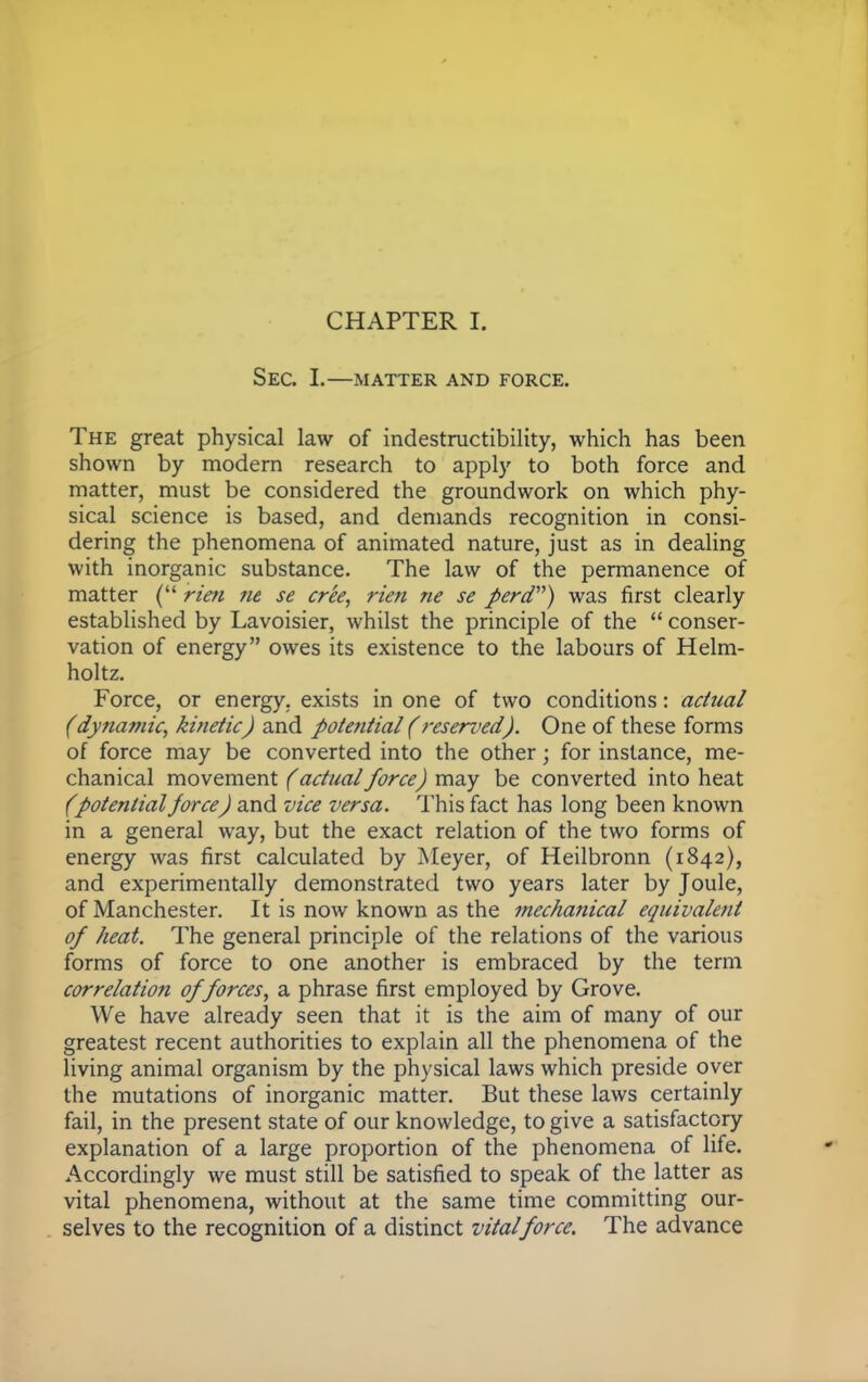 SEC. I.—MATTER AND FORCE. The great physical law of indestructibility, which has been shown by modern research to apply to both force and matter, must be considered the groundwork on which phy- sical science is based, and demands recognition in consi- dering the phenomena of animated nature, just as in dealing with inorganic substance. The law of the permanence of matter ( rim ne se cree, rien ne se perd) was first clearly established by Lavoisier, whilst the principle of the  conser- vation of energy owes its existence to the labours of Helm- holtz. Force, or energy, exists in one of two conditions: actual (dynamic, kinetic) and potential (reserved). One of these forms of force may be converted into the other; for instance, me- chanical movement (actual force) may be converted into heat (potential force) and vice versa. This fact has long been known in a general way, but the exact relation of the two forms of energy was first calculated by Meyer, of Heilbronn (1842), and experimentally demonstrated two years later by Joule, of Manchester. It is now known as the mechanical equivalent of heat. The general principle of the relations of the various forms of force to one another is embraced by the term correlation of forces, a phrase first employed by Grove. We have already seen that it is the aim of many of our greatest recent authorities to explain all the phenomena of the living animal organism by the physical laws which preside over the mutations of inorganic matter. But these laws certainly fail, in the present state of our knowledge, to give a satisfactory explanation of a large proportion of the phenomena of life. Accordingly we must still be satisfied to speak of the latter as vital phenomena, without at the same time committing our- selves to the recognition of a distinct vital force. The advance