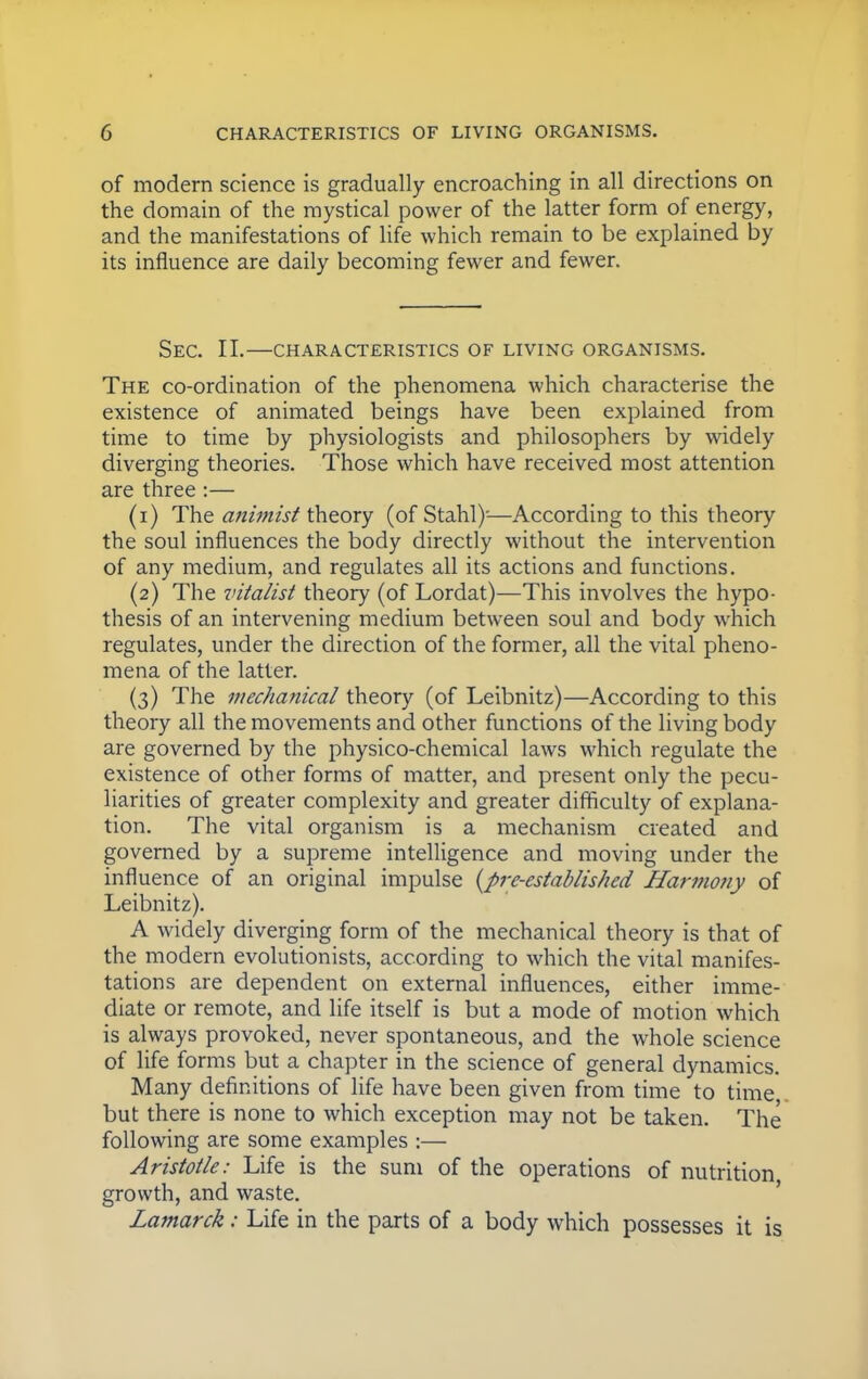 of modern science is gradually encroaching in all directions on the domain of the mystical power of the latter form of energy, and the manifestations of life which remain to be explained by its influence are daily becoming fewer and fewer. SEC. II. CHARACTERISTICS OF LIVING ORGANISMS. The co-ordination of the phenomena which characterise the existence of animated beings have been explained from time to time by physiologists and philosophers by widely diverging theories. Those which have received most attention are three :— (1) The animist theory (of Stahl)'—According to this theory the soul influences the body directly without the intervention of any medium, and regulates all its actions and functions. (2) The vitalist theory (of Lordat)—This involves the hypo- thesis of an intervening medium between soul and body which regulates, under the direction of the former, all the vital pheno- mena of the latter. (3) The mechanical theory (of Leibnitz)—According to this theory all the movements and other functions of the living body are governed by the physico-chemical laws which regulate the existence of other forms of matter, and present only the pecu- liarities of greater complexity and greater difficulty of explana- tion. The vital organism is a mechanism created and governed by a supreme intelligence and moving under the influence of an original impulse {pre-established Harmony of Leibnitz). A widely diverging form of the mechanical theory is that of the modern evolutionists, according to which the vital manifes- tations are dependent on external influences, either imme- diate or remote, and life itself is but a mode of motion which is always provoked, never spontaneous, and the whole science of life forms but a chapter in the science of general dynamics. Many definitions of life have been given from time to time but there is none to which exception may not be taken. The following are some examples :— Aristotle: Life is the sum of the operations of nutrition growth, and waste. Lamarck: Life in the parts of a body which possesses it is