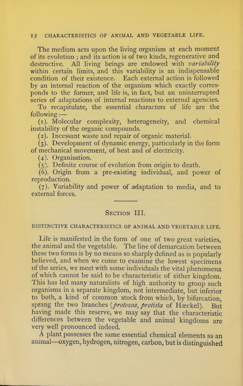The medium acts upon the living organism at each moment of its evolution ; and its action is of two kinds, regenerative and destructive. All living beings are endowed with variability within certain limits, and this variability is an indispensable condition of their existence. Each external action is followed by an internal reaction of the organism which exactly corres- ponds to the former, and life is, in fact, but an uninterrupted series of adaptations of internal reactions to external agencies. To recapitulate, the essential characters of life are the following:— (1) . Molecular complexity, heterogeneity, and chemical instability of the organic compounds. (2) . Incessant waste and repair of organic material. (3) . Development of dynamic energy, particularly in the form of mechanical movement, of heat and of electricity. (4) . Organisation. (5) . Definite course of evolution from origin to death. (6) . Origin from a pre-existing individual, and power of reproduction. (7) . Variability and power of adaptation to media, and to external forces. Section III. DISTINCTIVE CHARACTERISTICS OF ANIMAL AND VEGETABLE LIFE. Life is manifested in the form of one of two great varieties, the animal and the vegetable. The line of demarcation between these two forms is by no means so sharply defined as is popularly believed, and when we come to. examine the lowest specimens of the series, we meet with some individuals the vital phenomena of which cannot be said to be characteristic of either kingdom. This has led many naturalists of high authority to group such organisms in a separate kingdom, not intermediate, but inferior to both, a kind of common stock from which, by bifurcation, sprang the two branches {protozoa, protista of Hseckel). But having made this reserve, we may say that the characteristic differences between the vegetable and animal kingdoms are very well pronounced indeed. A plant possesses the same essential chemical elements as an animal—oxygen, hydrogen, nitrogen, carbon, but is distinguished