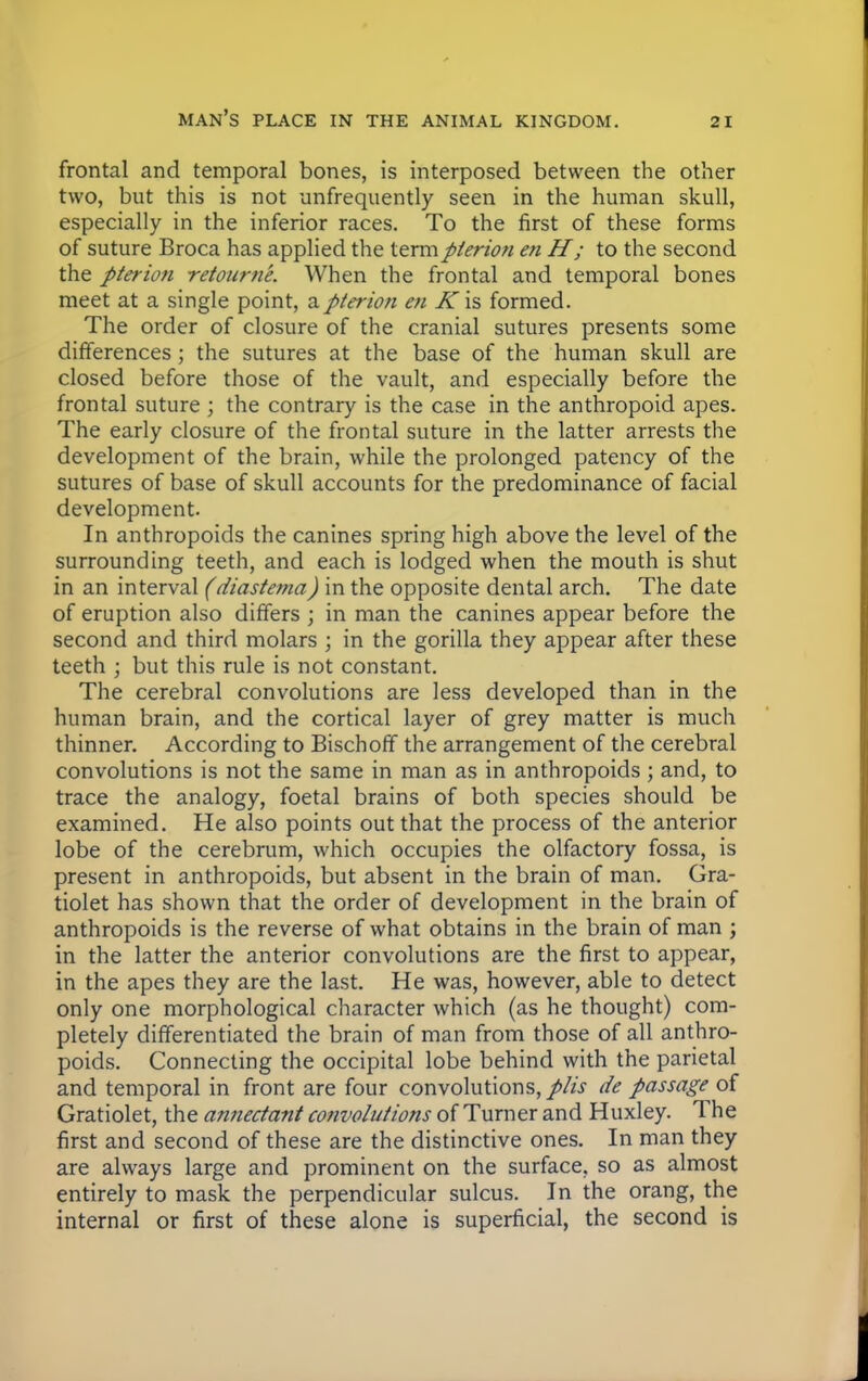frontal and temporal bones, is interposed between the other two, but this is not unfrequently seen in the human skull, especially in the inferior races. To the first of these forms of suture Broca has applied the termpierion en H; to the second the pierion retourne. When the frontal and temporal bones meet at a single point, apterion en K'\?> formed. The order of closure of the cranial sutures presents some differences; the sutures at the base of the human skull are closed before those of the vault, and especially before the frontal suture ; the contrary is the case in the anthropoid apes. The early closure of the frontal suture in the latter arrests the development of the brain, while the prolonged patency of the sutures of base of skull accounts for the predominance of facial development. In anthropoids the canines spring high above the level of the surrounding teeth, and each is lodged when the mouth is shut in an interval (diastema) in the opposite dental arch. The date of eruption also differs ; in man the canines appear before the second and third molars ; in the gorilla they appear after these teeth ; but this rule is not constant. The cerebral convolutions are less developed than in the human brain, and the cortical layer of grey matter is much thinner. According to Bischoff the arrangement of the cerebral convolutions is not the same in man as in anthropoids ; and, to trace the analogy, foetal brains of both species should be examined. He also points out that the process of the anterior lobe of the cerebrum, which occupies the olfactory fossa, is present in anthropoids, but absent in the brain of man. Gra- tiolet has shown that the order of development in the brain of anthropoids is the reverse of what obtains in the brain of man ; in the latter the anterior convolutions are the first to appear, in the apes they are the last. He was, however, able to detect only one morphological character which (as he thought) com- pletely differentiated the brain of man from those of all anthro- poids. Connecting the occipital lobe behind with the parietal and temporal in front are four convolutions, plis de passage of Gratiolet, the annectant convolutions of Turner and Huxley. The first and second of these are the distinctive ones. In man they are always large and prominent on the surface, so as almost entirely to mask the perpendicular sulcus. In the orang, the internal or first of these alone is superficial, the second is