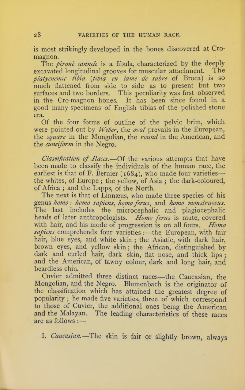 is most strikingly developed in the bones discovered at Cro- magnon. The perone canneh is a fibula, characterized by the deeply excavated longitudinal grooves for muscular attachment. The platycnemic tibia {tibia en lame de sabre of Broca) is so much flattened from side to side as to present but two surfaces and two borders. This peculiarity was first observed in the Cro-magnon bones. It has been since found in a good many specimens of English tibias of the polished stone era. Of the four forms of outline of the pelvic brim, which were pointed out by Weber, the oval prevails in the European, the square in the Mongolian, the round in the American, and the cuneiform in the Negro. Classification of Races.—Of the various attempts that have been made to classify the individuals of the human race, the earliest is that of F. Bernier (1684), who made four varieties— the whites, of Europe ; the yellow, of Asia ; the dark-coloured, of Africa ; and the Lapps, of the North. The next is that of Linnaeus, who made three species of his genus homo: homo sapiens, homo ferus, and homo monstruosus. The last includes the microcephalic and plagiocephalic heads of later anthropologists. Homo ferus is mute, covered with hair, and his mode of progression is on all fours. Homo sapiens comprehends four varieties :—the European, with fair hair, blue eyes, and white skin ; the Asiatic, with dark hair, brown eyes, and yellow skin; the African, distinguished by dark and curled hair, dark skin, fiat nose, and thick lips ; and the American, of tawny colour, dark and long hair, and beardless chin. Cuvier admitted three distinct races—the Caucasian, the Mongolian, and the Negro. Blumenbach is the originator of the classification which has attained the greatest degree of popularity ; he made five varieties, three of which correspond to those of Cuvier, the additional ones being the American and the Malayan. The leading characteristics of these races are as follows :— I, Caucasian.—The skin is fair or slightly brown, always