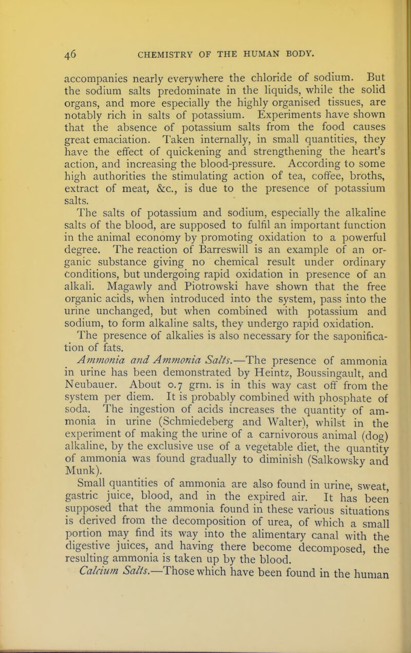 accompanies nearly everywhere the chloride of sodium. But the sodium salts predominate in the liquids, while the solid organs, and more especially the highly organised tissues, are notably rich in salts of potassium. Experiments have shown that the absence of potassium salts from the food causes great emaciation. Taken internally, in small quantities, they have the effect of quickening and strengthening the heart's action, and increasing the blood-pressure. According to some high authorities the stimulating action of tea, coffee, broths, extract of meat, &c, is due to the presence of potassium salts. The salts of potassium and sodium, especially the alkaline salts of the blood, are supposed to fulfil an important function in the animal economy by promoting oxidation to a powerful degree. The reaction of Barreswill is an example of an or- ganic substance giving no chemical result under ordinary conditions, but undergoing rapid oxidation in presence of an alkali. Magawly and Piotrowski have shown that the free organic acids, when introduced into the system, pass into the urine unchanged, but when combined with potassium and sodium, to form alkaline salts, they undergo rapid oxidation. The presence of alkalies is also necessary for the saponifica- tion of fats. Ammonia and Ammonia Salts.—The presence of ammonia in urine has been demonstrated by Heintz, Boussingault, and Neubauer. About 0.7 grm. is in this way cast off from the system per diem. It is probably combined with phosphate of soda. The ingestion of acids increases the quantity of am- monia in urine (Schmiedeberg and Walter), whilst in the experiment of making the urine of a carnivorous animal (dog) alkaline, by the exclusive use of a vegetable diet, the quantity of ammonia was found gradually to diminish (Salkowsky and Munk). Small quantities of ammonia are also found in urine, sweat gastric juice, blood, and in the expired air. It has been supposed that the ammonia found in these various situations is derived from the decomposition of urea, of which a small portion may find its way into the alimentary canal with the digestive juices, and having there become decomposed, the resulting ammonia is taken up by the blood. Calcium Salts.—Those which have been found in the human