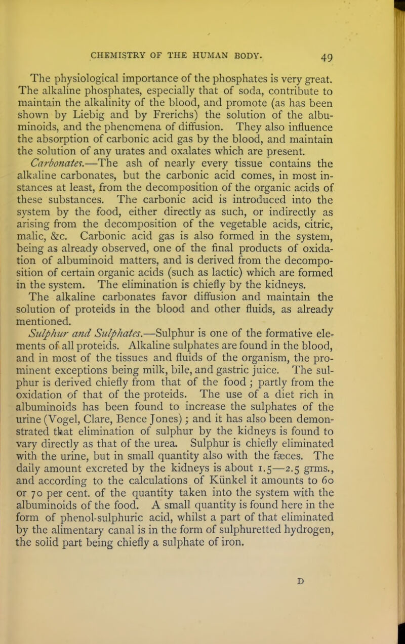 The physiological importance of the phosphates is very great. The alkaline phosphates, especially that of soda, contribute to maintain the alkalinity of the blood, and promote (as has been shown by Liebig and by Frerichs) the solution of the albu- minoids, and the phenomena of diffusion. They also influence the absorption of carbonic acid gas by the blood, and maintain the solution of any urates and oxalates which are present. Carbonates.—The ash of nearly every tissue contains the alkaline carbonates, but the carbonic acid comes, in most in- stances at least, from the decomposition of the organic acids of these substances. The carbonic acid is introduced into the system by the food, either directly as such, or indirectly as arising from the decomposition of the vegetable acids, citric, malic, &c. Carbonic acid gas is also formed in the system, being as already observed, one of the final products of oxida- tion of albuminoid matters, and is derived from the decompo- sition of certain organic acids (such as lactic) which are formed in the system. The elimination is chiefly by the kidneys. The alkaline carbonates favor diffusion and maintain the solution of proteids in the blood and other fluids, as already mentioned. Sulphur and Sulphates.—Sulphur is one of the formative ele- ments of all proteids. Alkaline sulphates are found in the blood, and in most of the tissues and fluids of the organism, the pro- minent exceptions being milk, bile, and gastric juice. The sul- phur is derived chiefly from that of the food ; partly from the oxidation of that of the proteids. The use of a diet rich in albuminoids has been found to increase the sulphates of the urine (Vogel, Clare, Bence Jones); and it has also been demon- strated tlaat elimination of sulphur by the kidneys is found to vary directly as that of the urea. Sulphur is chiefly eliminated with the urine, but in small quantity also with the faeces. The daily amount excreted by the kidneys is about 1.5—2.5 grms., and according to the calculations of Kiinkel it amounts to 60 or 70 per cent, of the quantity taken into the system with the albuminoids of the food. A small quantity is found here in the form of phenol-sulphuric acid, whilst a part of that eliminated by the alimentary canal is in the form of sulphuretted hydrogen, the solid part being chiefly a sulphate of iron. i)