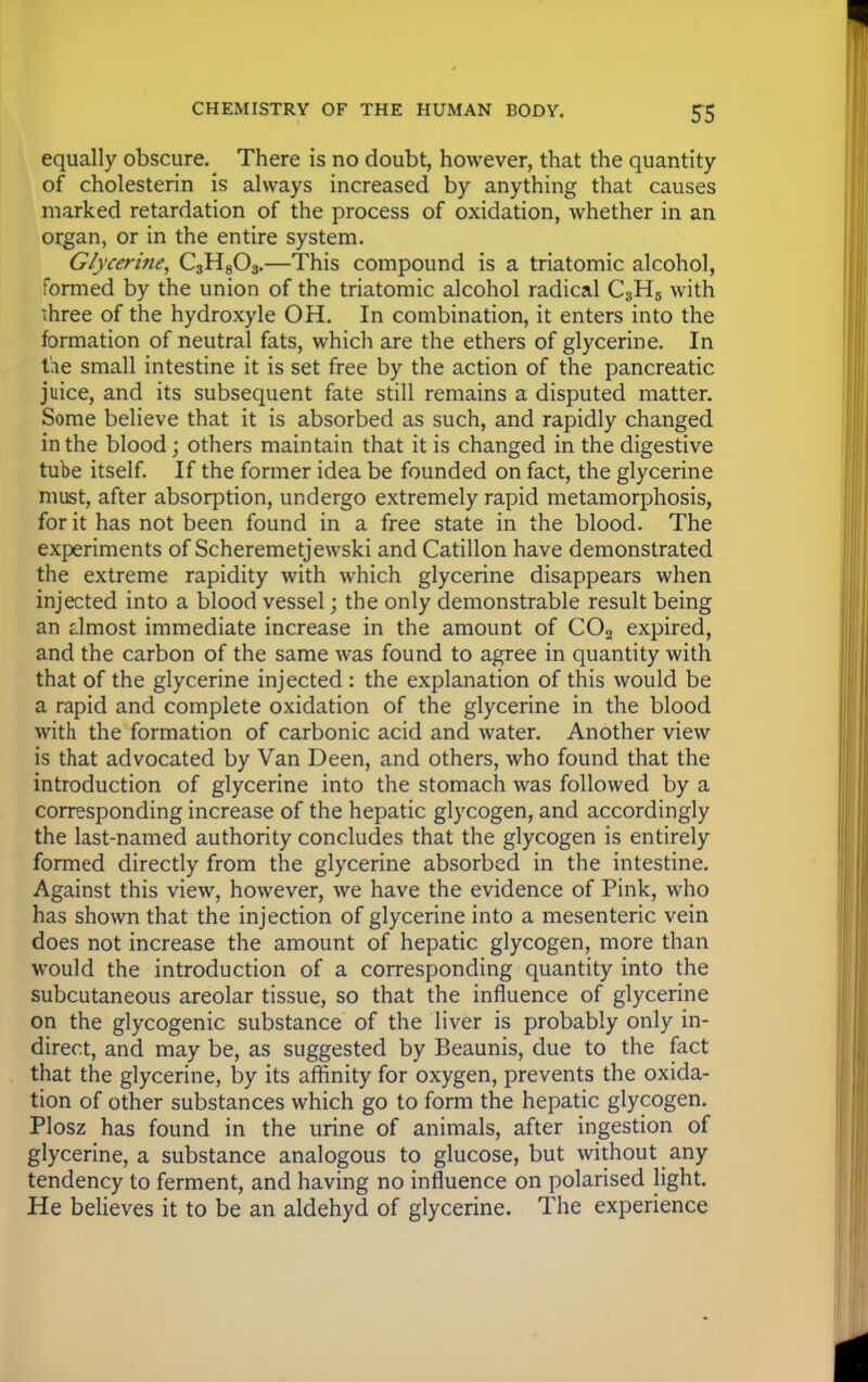 S5 equally obscure. There is no doubt, however, that the quantity of cholesterin is always increased by anything that causes marked retardation of the process of oxidation, whether in an organ, or in the entire system. Glycerine, C3H803.—This compound is a triatomic alcohol, formed by the union of the triatomic alcohol radical C3H5 with three of the hydroxyle OH. In combination, it enters into the formation of neutral fats, which are the ethers of glycerine. In the small intestine it is set free by the action of the pancreatic juice, and its subsequent fate still remains a disputed matter. Some believe that it is absorbed as such, and rapidly changed in the blood; others maintain that it is changed in the digestive tube itself. If the former idea be founded on fact, the glycerine must, after absorption, undergo extremely rapid metamorphosis, for it has not been found in a free state in the blood. The experiments of Scheremetjewski and Catillon have demonstrated the extreme rapidity with which glycerine disappears when injected into a blood vessel; the only demonstrable result being an almost immediate increase in the amount of C02 expired, and the carbon of the same was found to agree in quantity with that of the glycerine injected : the explanation of this would be a rapid and complete oxidation of the glycerine in the blood with the formation of carbonic acid and water. Another view is that advocated by Van Deen, and others, who found that the introduction of glycerine into the stomach was followed by a corresponding increase of the hepatic glycogen, and accordingly the last-named authority concludes that the glycogen is entirely formed directly from the glycerine absorbed in the intestine. Against this view, however, we have the evidence of Pink, who has shown that the injection of glycerine into a mesenteric vein does not increase the amount of hepatic glycogen, more than would the introduction of a corresponding quantity into the subcutaneous areolar tissue, so that the influence of glycerine on the glycogenic substance of the liver is probably only in- direct, and may be, as suggested by Beaunis, due to the fact that the glycerine, by its affinity for oxygen, prevents the oxida- tion of other substances which go to form the hepatic glycogen. Plosz has found in the urine of animals, after ingestion of glycerine, a substance analogous to glucose, but without any tendency to ferment, and having no influence on polarised light. He believes it to be an aldehyd of glycerine. The experience