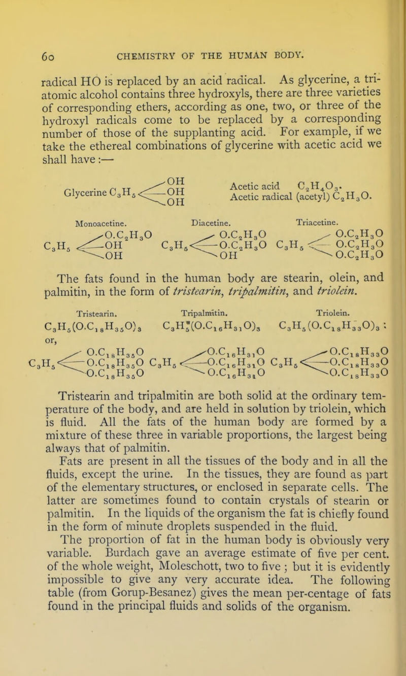 radical HO is replaced by an acid radical. As glycerine, a tri- atomic alcohol contains three hydroxyls, there are three varieties of corresponding ethers, according as one, two, or three of the hydroxyl radicals come to be replaced by a corresponding number of those of the supplanting acid. For example, if we take the ethereal combinations of glycerine with acetic acid we shall have:— OH „, n tt //^n Acetic acid C^H^O^ Glycerine C3H5<_OH Aceti(. (acetyl) c2H30. OH OH OH Monoacetine. Diacetine. Triacetine. ^O.C2H30 ^ O.C2H30 ^ O.C2H30 C3H5 <^--OH C3H8<=--O.C2H30 C3H5 <^ O.C2H30 \.OH ^OH ^O.C2H30 The fats found in the human body are stearin, olein, and palmitin, in the form of tristearin, tripalmitin, and triolein. Tristearin. Tripalmitin. Triolein. C3H5(O.C18H350)3 C3H-(O.C16H310)3 C3H5(O.ClsH330)3 : or, O.C18H350 ^O.C16H310 ^O.C18H330 C3H5<—O.C18H350 C3H5<^—O.C16H310 C3H5<—O.C18H330 ^O.C18H350 ^O.C16H3lO \0.C18H330 Tristearin and tripalmitin are both solid at the ordinary tem- perature of the body, and are held in solution by triolein, which is fluid. All the fats of the human body are formed by a mixture of these three in variable proportions, the largest being always that of palmitin. Fats are present in all the tissues of the body and in all the fluids, except the urine. In the tissues, they are found as part of the elementary structures, or enclosed in separate cells. The latter are sometimes found to contain crystals of stearin or palmitin. In the liquids of the organism the fat is chiefly found in the form of minute droplets suspended in the fluid. The proportion of fat in the human body is obviously very variable. Burdach gave an average estimate of five per cent, of the whole weight, Moleschott, two to five ; but it is evidently impossible to give any very accurate idea. The following table (from Gorup-Besanez) gives the mean per-centage of fats found in the principal fluids and solids of the organism.