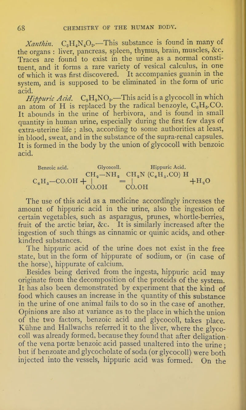 Xanthin. C5H4N402.—This substance is found in many of the organs : liver, pancreas, spleen, thymus, brain, muscles, &c. Traces are found to exist in the urine as a normal consti- tuent, and it forms a rare variety of vesical calculus, in one of which it was first discovered. It accompanies guanin in the system, and is supposed to be eliminated in the form of uric acid. Hippuric Acid. C9H9N03.—This acid is a glycocoll in which an atom of H is replaced by the radical benzoyle, QHs.CO. It abounds in the urine of herbivora, and is found in small quantity in human urine, especially during the first few days of extra-uterine life ; also, according to some authorities at least, in blood, sweat, and in the substance of the supra-renal capsules. It is formed in the body by the union of glycocoll with benzoic acid. Benzoic acid. Glycocoll. Hippuric Acid. CH2—NHj CH2N (C6H5.CO) H C6H5-CO.OH+ | = | +H20 CO.OH CO.OH The use of this acid as a medicine accordingly increases the amount of hippuric acid in the urine, also the ingestion of certain vegetables, such as asparagus, prunes, whortle-berries, fruit of the arctic briar, &c. It is similarly increased after the ingestion of such things as cinnamic or quinic acids, and other kindred substances. The hippuric acid of the urine does not exist in the free state, but in the form of hippurate of sodium, or (in case of the horse), hippurate of calcium. Besides being derived from the ingesta, hippuric acid may originate from the decomposition of the proteids of the system. It has also been demonstrated by experiment that the kind of food which causes an increase in the quantity of this substance in the urine of one animal fails to do so in the case of another. Opinions are also at variance as to the place in which the union of the two factors, benzoic acid and glycocoll, takes place. Kiihne and Hallwachs referred it to the liver, where the glyco- coll was already formed, because they found that after deligation of the vena porta? benzoic acid passed unaltered into the urine • but if benzoate and glycocholate of soda (or glycocoll) were both injected into the vessels, hippuric acid was formed. On the