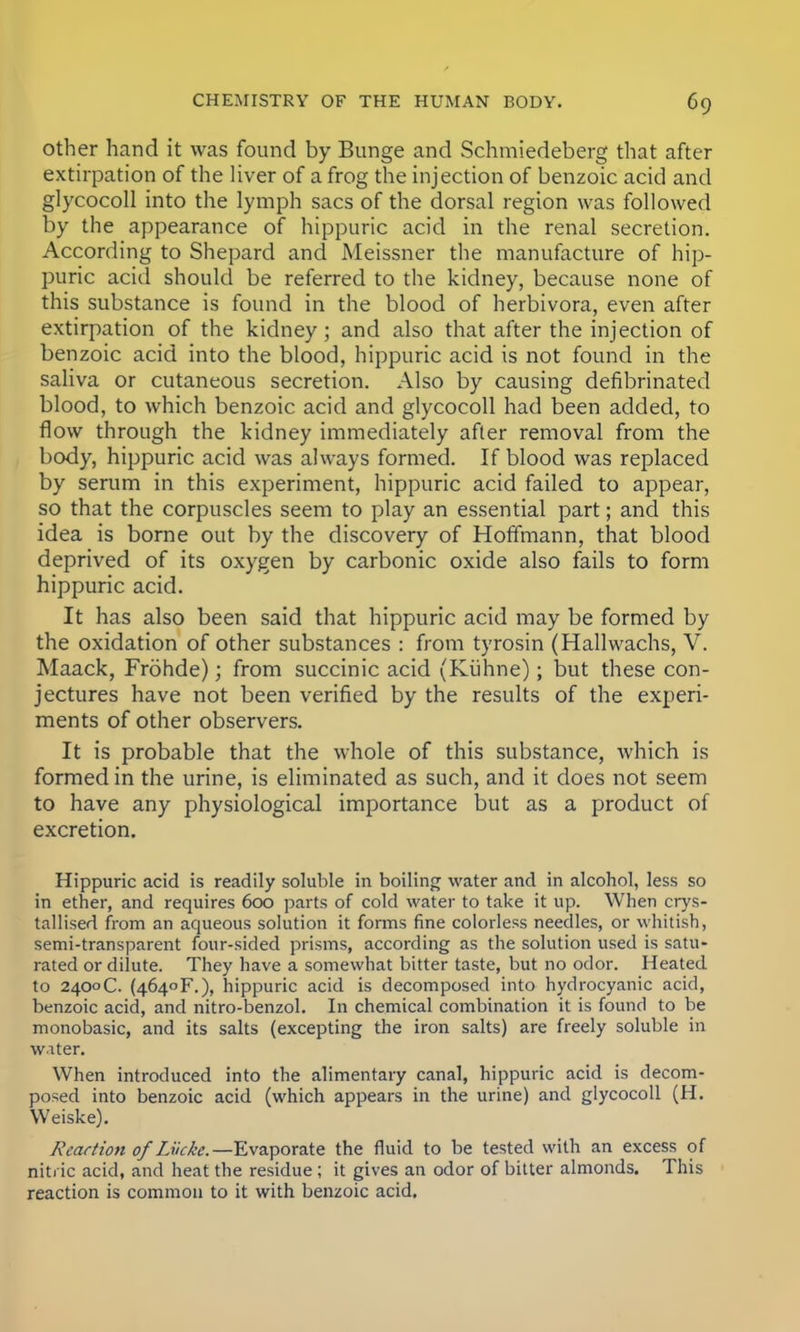 other hand it was found by Bunge and Schmiedeberg that after extirpation of the liver of a frog the injection of benzoic acid and glycocoll into the lymph sacs of the dorsal region was followed by the appearance of hippuric acid in the renal secretion. According to Shepard and Meissner the manufacture of hip- puric acid should be referred to the kidney, because none of this substance is found in the blood of herbivora, even after extirpation of the kidney; and also that after the injection of benzoic acid into the blood, hippuric acid is not found in the saliva or cutaneous secretion. Also by causing defibrinated blood, to which benzoic acid and glycocoll had been added, to flow through the kidney immediately after removal from the body, hippuric acid was always formed. If blood was replaced by serum in this experiment, hippuric acid failed to appear, so that the corpuscles seem to play an essential part; and this idea is borne out by the discovery of Hoffmann, that blood deprived of its oxygen by carbonic oxide also fails to form hippuric acid. It has also been said that hippuric acid may be formed by the oxidation of other substances : from tyrosin (Hallwachs, V. Maack, Frohde); from succinic acid (Kuhne); but these con- jectures have not been verified by the results of the experi- ments of other observers. It is probable that the whole of this substance, which is formed in the urine, is eliminated as such, and it does not seem to have any physiological importance but as a product of excretion. Hippuric acid is readily soluble in boiling water and in alcohol, less so in ether, and requires 600 parts of cold water to take it up. When crys- tallised from an aqueous solution it forms fine colorless needles, or whitish, semi-transparent four-sided prisms, according as the solution used is satu- rated or dilute. They have a somewhat bitter taste, but no odor. Heated to 2400C. (4640F.), hippuric acid is decomposed into hydrocyanic acid, benzoic acid, and nitro-benzol. In chemical combination it is found to be monobasic, and its salts (excepting the iron salts) are freely soluble in water. When introduced into the alimentary canal, hippuric acid is decom- posed into benzoic acid (which appears in the urine) and glycocoll (H. Weiske). K'eact'ion ofLveke.—Evaporate the fluid to be tested with an excess of nitric acid, and heat the residue ; it gives an odor of bitter almonds. This reaction is common to it with benzoic acid.