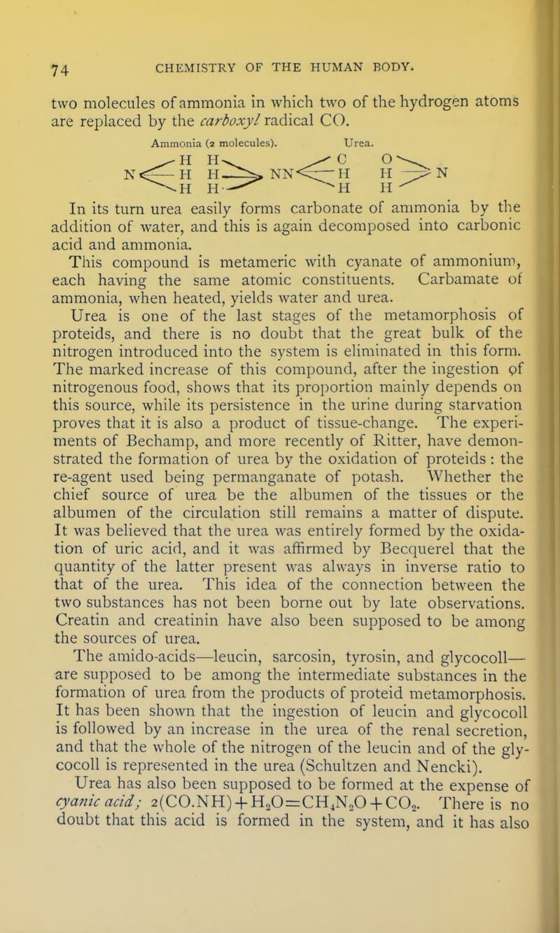 two molecules of ammonia in which two of the hydrogen atoms are replaced by the carboxyl radical CO. Ammonia (2 molecules). <H H- H H. H H- NN In its turn urea easily forms carbonate of ammonia by the addition of water, and this is again decomposed into carbonic acid and ammonia. This compound is metameric with cyanate of ammonium, each having the same atomic constituents. Carbamate of ammonia, when heated, yields water and urea. Urea is one of the last stages of the metamorphosis of proteids, and there is no doubt that the great bulk of the nitrogen introduced into the system is eliminated in this form. The marked increase of this compound, after the ingestion pf nitrogenous food, shows that its proportion mainly depends on this source, while its persistence in the urine during starvation proves that it is also a product of tissue-change. The experi- ments of Bechamp, and more recently of Ritter, have demon- strated the formation of urea by the oxidation of proteids : the re-agent used being permanganate of potash. Whether the chief source of urea be the albumen of the tissues or the albumen of the circulation still remains a matter of dispute. It was believed that the urea was entirely formed by the oxida- tion of uric acid, and it was affirmed by Becquerel that the quantity of the latter present was always in inverse ratio to that of the urea. This idea of the connection between the two substances has not been borne out by late observations. Creatin and creatinin have also been supposed to be among the sources of urea. The amido-acids—leucin, sarcosin, tyrosin, and glycocoll— are supposed to be among the intermediate substances in the formation of urea from the products of proteid metamorphosis. It has been shown that the ingestion of leucin and glycocoll is followed by an increase in the urea of the renal secretion, and that the whole of the nitrogen of the leucin and of the gly- cocoll is represented in the urea (Schultzen and Nencki). Urea has also been supposed to be formed at the expense of cyanic acid; 2(CO.NH) + H20=CH4N,0 + C02. There is no doubt that this acid is formed in the system, and it has also