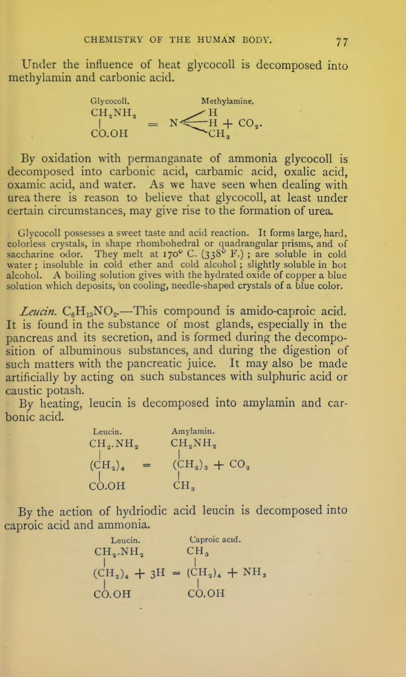 Under the influence of heat glycocoll is decomposed into methylamin and carbonic acid. Glycocoll. Methylamine. CH2NH2 = N<^—~ II + CO,. CO.OH ^CH3 By oxidation with permanganate of ammonia glycocoll is decomposed into carbonic acid, carbamic acid, oxalic acid, oxamic acid, and water. As we have seen when dealing with urea there is reason to believe that glycocoll, at least under certain circumstances, may give rise to the formation of urea. Glycocoll possesses a sweet taste and acid reaction. It forms large, hard, colorless crystals, in shape rhombohedral or quadrangular prisms, and of saccharine odor. They melt at 170s' C. (3380 F.) ; are soluble in cold water; insoluble in cold ether and cold alcohol; slightly soluble in hot alcohol. A boiling solution gives with the hydrated oxide of copper a blue solution which deposits, on cooling, needle-shaped crystals of a blue color. Leucin. C6H13N02.—This compound is amido-caproic acid. It is found in the substance of most glands, especially in the pancreas and its secretion, and is formed during the decompo- sition of albuminous substances, and during the digestion of such matters with the pancreatic juice. It may also be made artificially by acting on such substances with sulphuric acid or caustic potash. By heating, leucin is decomposed into amylamin and car- bonic acid. Leucin. Amylamin. CH2.NH2 CHSNHS I I (CH2)4 = (CH2)3 + C02 CO.OH CH3 By the action of hydriodic acid leucin is decomposed into caproic acid and ammonia. Leucin. Caproic acid. CH2.NH2 CH3 I I (CH2)4 + 3H - (CH2)4 + NHj CO.OH CO.OH