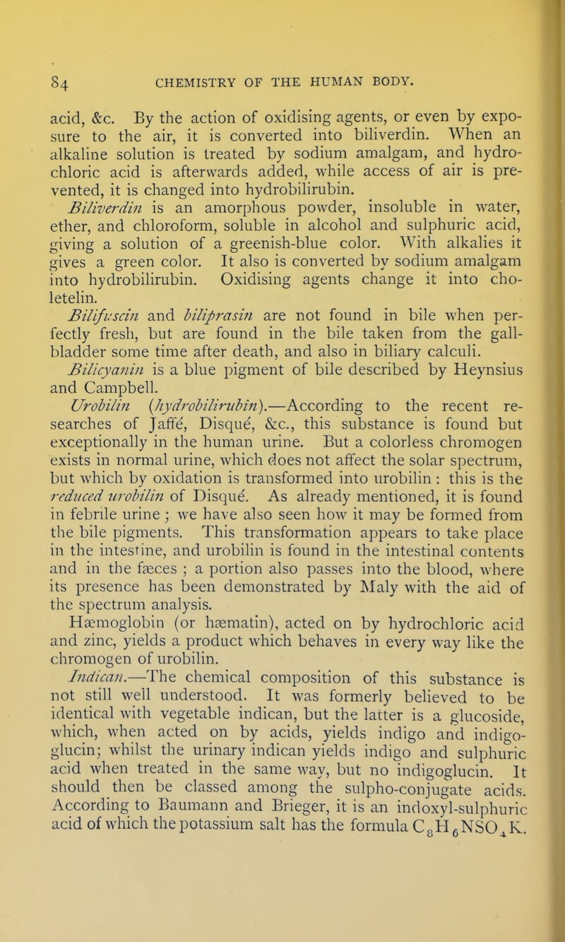 acid, &c. By the action of oxidising agents, or even by expo- sure to the air, it is converted into biliverdin. When an alkaline solution is treated by sodium amalgam, and hydro- chloric acid is afterwards added, while access of air is pre- vented, it is changed into hydrobilirubin. Biliverdin is an amorphous powder, insoluble in water, ether, and chloroform, soluble in alcohol and sulphuric acid, giving a solution of a greenish-blue color. With alkalies it gives a green color. It also is converted by sodium amalgam into hydrobilirubin. Oxidising agents change it into cho- letelin. Bilifuscin and biliprasin are not found in bile when per- fectly fresh, but are found in the bile taken from the gall- bladder some time after death, and also in biliary calculi. Bilicyanin is a blue pigment of bile described by Heynsius and Campbell. Urobilin {hydrobilirubin).—According to the recent re- searches of jarfe', Disque, &c, this substance is found but exceptionally in the human urine. But a colorless chromogen exists in normal urine, which does not affect the solar spectrum, but which by oxidation is transformed into urobilin : this is the reduced urobilin of Disque. As already mentioned, it is found in febrile urine ; we have also seen how it may be formed from the bile pigments. This transformation appears to take place in the intestine, and urobilin is found in the intestinal contents and in the faeces ; a portion also passes into the blood, where its presence has been demonstrated by Maly with the aid of the spectrum analysis. H semoglobin (or hasmatin), acted on by hydrochloric acid and zinc, yields a product which behaves in every way like the chromogen of urobilin. Indican.—The chemical composition of this substance is not still well understood. It was formerly believed to be identical with vegetable indican, but the latter is a glucoside, which, when acted on by acids, yields indigo and indigo- glucin; whilst the urinary indican yields indigo and sulphuric acid when treated in the same way, but no indigoglucin. It should then be classed among the sulpho-conjugate acids. According to Baumann and Brieger, it is an indoxyl-sulphuric acid of which the potassium salt has the formula C 8 H 6 NSO ^ K.