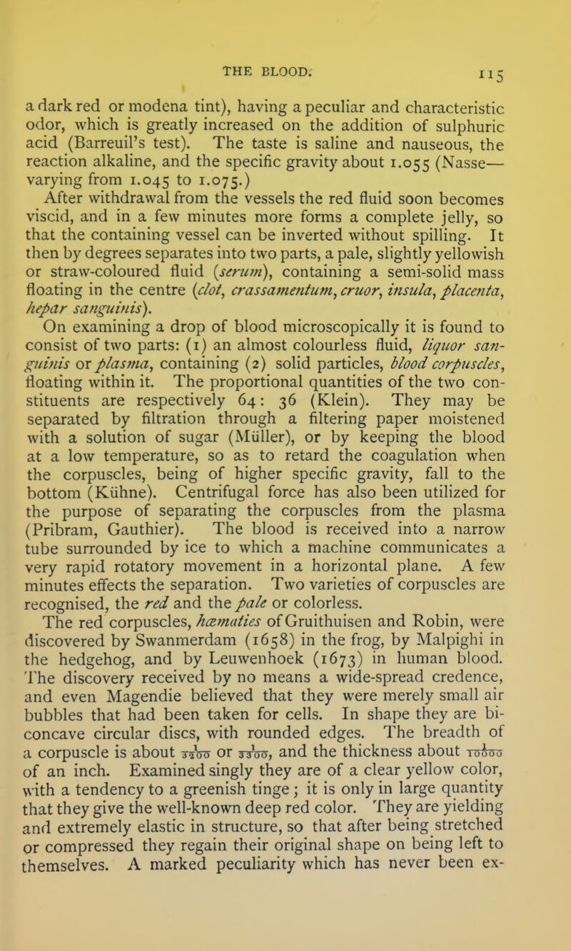 a dark red or modena tint), having a peculiar and characteristic odor, which is greatly increased on the addition of sulphuric acid (Barreuil's test). The taste is saline and nauseous, the reaction alkaline, and the specific gravity about 1.055 (Nasse— varying from 1.045 to r-°75-) After withdrawal from the vessels the red fluid soon becomes viscid, and in a few minutes more forms a complete jelly, so that the containing vessel can be inverted without spilling. It then by degrees separates into two parts, a pale, slightly yellowish or straw-coloured fluid (serum), containing a semi-solid mass floating in the centre (dot, crassamentum, cruor, insula, placenta, hepar sanguinis). On examining a drop of blood microscopically it is found to consist of two parts: (1) an almost colourless fluid, liquor san- guinis or plasma, containing (2) solid particles, blood corpuscles, floating within it. The proportional quantities of the two con- stituents are respectively 64: 36 (Klein). They may be separated by filtration through a filtering paper moistened with a solution of sugar (Miiller), or by keeping the blood at a low temperature, so as to retard the coagulation when the corpuscles, being of higher specific gravity, fall to the bottom (Kiihne). Centrifugal force has also been utilized for the purpose of separating the corpuscles from the plasma (Pribram, Gauthier). The blood is received into a narrow tube surrounded by ice to which a machine communicates a very rapid rotatory movement in a horizontal plane. A few minutes effects the separation. Two varieties of corpuscles are recognised, the red and the pale or colorless. The red corpuscles, haimaties of Gruithuisen and Robin, were discovered by Swanmerdam (1658) in the frog, by Malpighi in the hedgehog, and by Leuwenhoek (1673) in human blood. The discovery received by no means a wide-spread credence, and even Magendie believed that they were merely small air bubbles that had been taken for cells. In shape they are bi- concave circular discs, with rounded edges. The breadth of a corpuscle is about Wro or tsW, and the thickness about to&tto of an inch. Examined singly they are of a clear yellow color, with a tendency to a greenish tinge; it is only in large quantity that they give the well-known deep red color. They are yielding and extremely elastic in structure, so that after being stretched or compressed they regain their original shape on being left to themselves. A marked peculiarity which has never been ex-