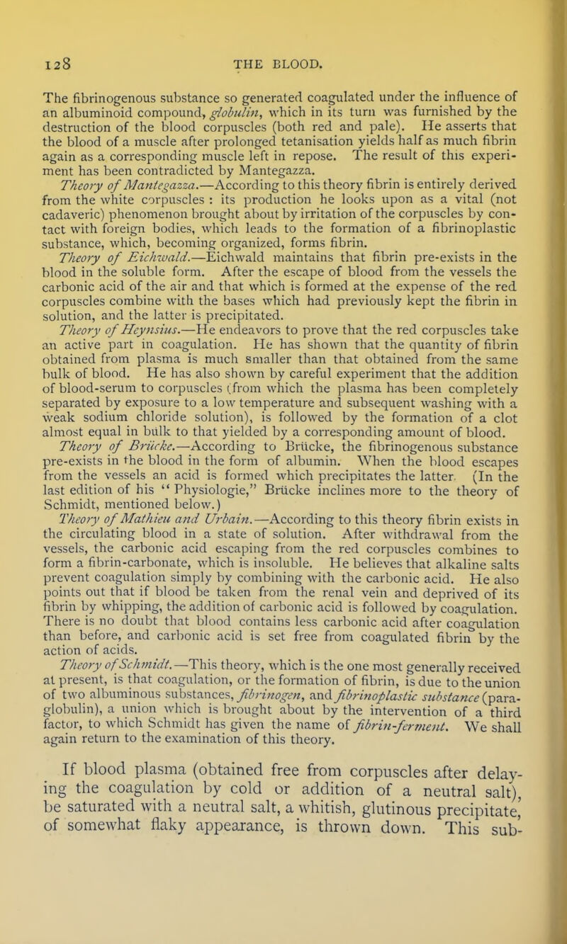 The fibrinogenous substance so generated coagulated under the influence of an albuminoid compound, globulin, which in its turn was furnished by the destruction of the blood corpuscles (both red and pale). He asserts that the blood of a muscle after prolonged tetanisation yields half as much fibrin again as a corresponding muscle left in repose. The result of this experi- ment has been contradicted by Mantegazza. Theory of Mantegazza.—According to this theory fibrin is entirely derived from the white corpuscles : its production he looks upon as a vital (not cadaveric) phenomenon brought about by irritation of the corpuscles by con- tact with foreign bodies, which leads to the formation of a fibrinoplastic substance, which, becoming organized, forms fibrin. Theory of Eichwald.—Eichwald maintains that fibrin pre-exists in the blood in the soluble form. After the escape of blood from the vessels the carbonic acid of the air and that which is formed at the expense of the red corpuscles combine with the bases which had previously kept the fibrin in solution, and the latter is precipitated. Theory of Hcynsius.—He endeavors to prove that the red corpuscles take an active part in coagulation. He has shown that the quantity of fibrin obtained from plasma is much smaller than that obtained from the same bulk of blood. He has also shown by careful experiment that the addition of blood-serum to corpuscles (from which the plasma has been completely separated by exposure to a low temperature and subsequent washing with a weak sodium chloride solution), is followed by the formation of a clot almost equal in bulk to that yielded by a corresponding amount of blood. Theory of Briicke.—- According to Briicke, the fibrinogenous substance pre-exists in the blood in the form of albumin. When the blood escapes from the vessels an acid is formed which precipitates the latter. (In the last edition of his  Physiologie, Briicke inclines more to the theory of Schmidt, mentioned below.) Theory of Afathieu and Urbain.—According to this theory fibrin exists in the circulating blood in a state of solution. After withdrawal from the vessels, the carbonic acid escaping from the red corpuscles combines to form a fibrin-carbonate, which is insoluble. He believes that alkaline salts prevent coagulation simply by combining with the carbonic acid. He also points out that if blood be taken from the renal vein and deprived of its fibrin by whipping, the addition of carbonic acid is followed by coagulation. There is no doubt that blood contains less carbonic acid after coagulation than before, and carbonic acid is set free from coagulated fibrin by the action of acids. Theory of Schmidt.—This theory, which is the one most generally received at present, is that coagulation, or the formation of fibrin, is due to the union of two albuminous substances, fibrinogen, and fibrinoplastic substance (para- globulin), a union which is brought about by the intervention of a third factor, to which Schmidt has given the name of fibrin-ferment. We shall again return to the examination of this theory. If blood plasma (obtained free from corpuscles after delay- ing the coagulation by cold or addition of a neutral salt), be saturated with a neutral salt, a whitish, glutinous precipitate,' of somewhat flaky appearance, is thrown down. This sub-