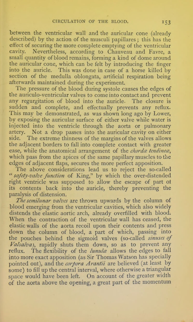 between the ventricular wall and the auricular cone (already- described) by the action of the musculi papillares; this has the effect of securing the more complete emptying of the ventricular cavity. Nevertheless, according to Chauveau and Favre, a small quantity of blood remains, forming a kind of dome around the auricular cone, which can be felt by introducing the finger into the auricle. This was done in case of a horse killed by section of the medulla oblongata, artificial respiration being afterwards maintained during the experiment. The pressure of the blood during systole causes the edges of the auriculo-ventricular valves to come into contact and prevent any regurgitation of blood into the auricle- The closure is sudden and complete, and effectually prevents any reflux. This may be demonstrated, as was shown long ago by Lower, by exposing the auricular surface of either valve while water is injected into the ventricle through the aorta or pulmonary artery. Not a drop passes into the auricular cavity on either side. The extreme thinness of the margins of the valves allows the adjacent borders to fall into complete contact with greater ease, while the anatomical arrangement of the chorda tendinece, which pass from the apices of the same papillary muscles to the edges of adjacent flaps, secures the more perfect apposition. The above considerations lead us to reject the so-called  safety-valve function of King, by which the over-distended right ventricle was supposed to allow the escape of part ot its contents back into the auricle, thereby preventing the paralysis of distension. The semilunar valves are thrown upwards by the column of blood emerging from the ventricular cavities, which also widely distends the elastic aortic arch, already overfilled with blood. When the contraction of the ventricular wall has ceased, the elastic walls of the aorta recoil upon their contents and press down the column of blood, a part of which, passing into the pouches behind the sigmoid valves (so-called sinuses of Valsalva), rapidly shuts them down, so as to prevent any reflux. The flexibility of the lunula allows the edges to fall into more exact apposition (as Sir Thomas Watson has specially pointed out), and the corpora Arantii are believed (at least by some) to fill up the central interval, where otherwise a triangular space would have been left. On account of the greater width of the aorta above the opening, a great part of the momentum