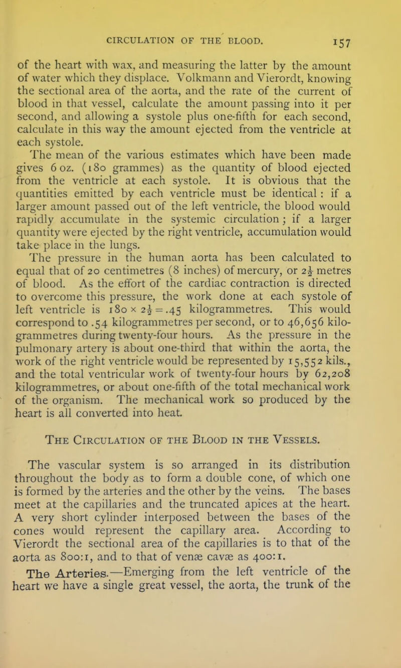 of the heart with wax, and measuring the latter by the amount of water which they displace. Volkmann and Vierordt, knowing the sectional area of the aorta, and the rate of the current of blood in that vessel, calculate the amount passing into it per second, and allowing a systole plus one-fifth for each second, calculate in this way the amount ejected from the ventricle at each systole. The mean of the various estimates which have been made gives 6 oz. (180 grammes) as the quantity of blood ejected from the ventricle at each systole. It is obvious that the quantities emitted by each ventricle must be identical: if a larger amount passed out of the left ventricle, the blood would rapidly accumulate in the systemic circulation; if a larger quantity were ejected by the right ventricle, accumulation would take place in the lungs. The pressure in the human aorta has been calculated to equal that of 20 centimetres (8 inches) of mercury, or 2 J metres of blood. As the effort of the cardiac contraction is directed to overcome this pressure, the work done at each systole of left ventricle is i8ox2^ = .45 kilogrammetres. This would correspond to .54 kilogrammetres per second, or to 46,656 kilo- grammetres during twenty-four hours. As the pressure in the pulmonary artery is about one-third that within the aorta, the work of the right ventricle would be represented by 15,552 kils., and the total ventricular work of twenty-four hours by 62,208 kilogrammetres, or about one-fifth of the total mechanical work of the organism. The mechanical work so produced by the heart is all converted into heat The Circulation of the Blood in the Vessels. The vascular system is so arranged in its distribution throughout the body as to form a double cone, of which one is formed by the arteries and the other by the veins. The bases meet at the capillaries and the truncated apices at the heart. A very short cylinder interposed between the bases of the cones would represent the capillary area. According to Vierordt the sectional area of the capillaries is to that of the aorta as 800:r, and to that of venae cavse as 400:1. The Arteries.—Emerging from the left ventricle of the heart we have a single great vessel, the aorta, the trunk of the