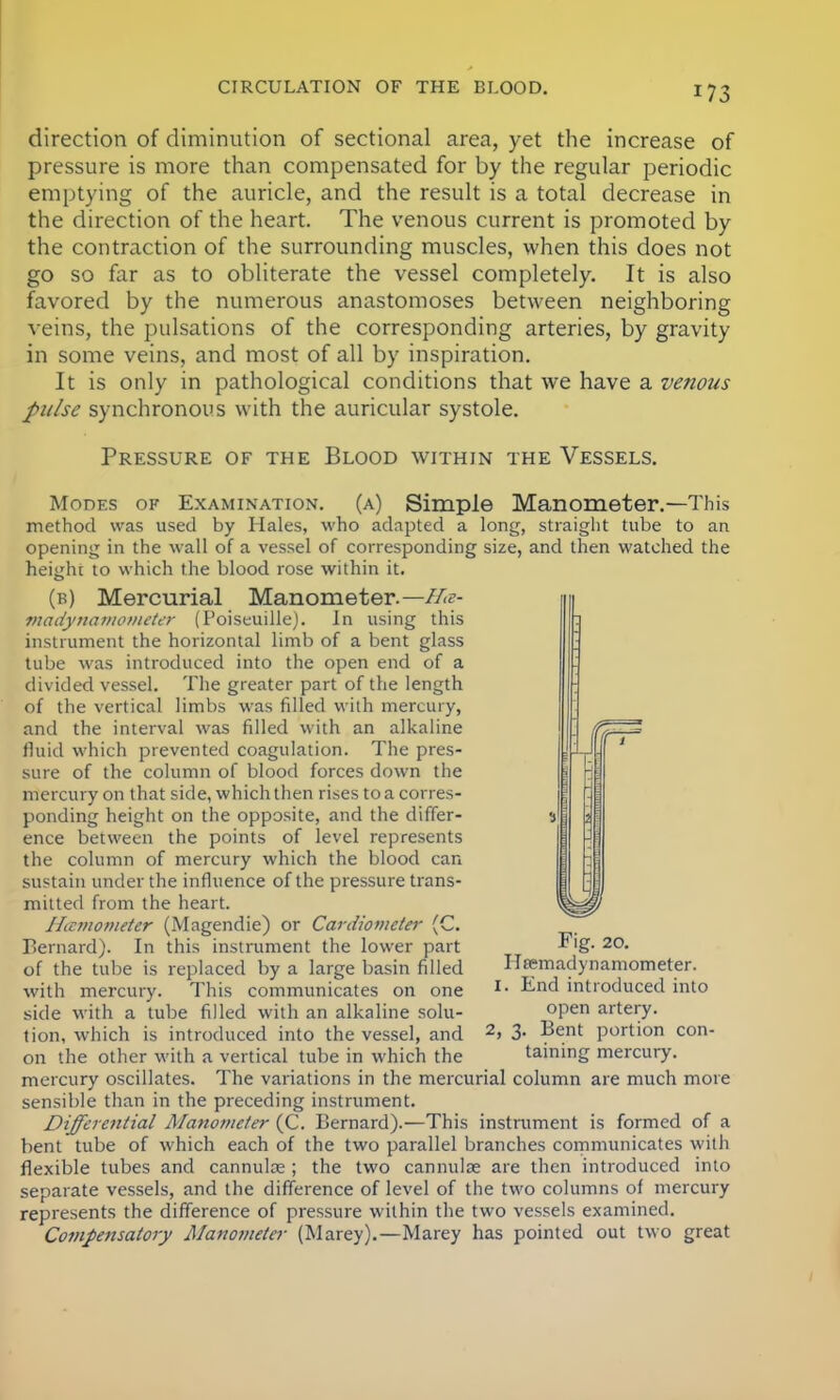 direction of diminution of sectional area, yet the increase of pressure is more than compensated for by the regular periodic emptying of the auricle, and the result is a total decrease in the direction of the heart. The venous current is promoted by the contraction of the surrounding muscles, when this does not go so far as to obliterate the vessel completely. It is also favored by the numerous anastomoses between neighboring veins, the pulsations of the corresponding arteries, by gravity in some veins, and most of all by inspiration. It is only in pathological conditions that we have a venous pulse synchronous with the auricular systole. Pressure of the Blood within the Vessels. Modes of Examination, (a) Simple Manometer.—This method was used by Hales, who adapted a long, straight tube to an opening in the wall of a vessel of corresponding size, and then watched the height to which the blood rose within it. (b) Mercurial Manometer— Ha- madynamometer (Poiseuille). In using this instrument the horizontal limb of a bent glass tube was introduced into the open end of a divided vessel. The greater part of the length of the vertical limbs was filled with mercury, and the interval was filled with an alkaline fluid which prevented coagulation. The pres- sure of the column of blood forces down the mercury on that side, which then rises to a corres- ponding height on the opposite, and the differ- ence between the points of level represents the column of mercury which the blood can sustain under the influence of the pressure trans- mitted from the heart. Hicmometer (Magendie) or Cardiometer (C. Bernard). In this instrument the lower part of the tube is replaced by a large basin filled with mercury. This communicates on one side with a tube filled with an alkaline solu- tion, which is introduced into the vessel, and on the other with a vertical tube in which the mercury oscillates. Fig. 20. Ilfemadynamometer. I. End introduced into open artery. 2, 3. Bent portion con- taining mercury. The variations in the mercurial column are much more sensible than in the preceding instrument. Differential JManomcter (C. Bernard).—This instrument is formed of a bent tube of which each of the two parallel branches communicates with flexible tubes and cannulas ; the two cannulse are then introduced into separate vessels, and the difference of level of the two columns of mercury represents the difference of pressure within the two vessels examined. Compensatory Manometer (Marey).—Marey has pointed out two great