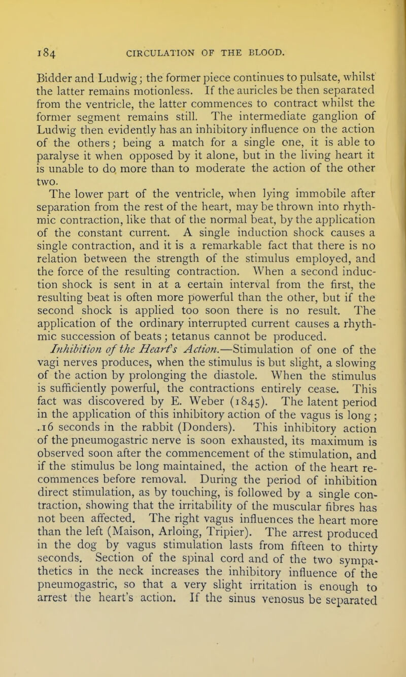 Bidder and Ludvvig; the former piece continues to pulsate, whilst the latter remains motionless. If the auricles be then separated from the ventricle, the latter commences to contract whilst the former segment remains still. The intermediate ganglion of Ludwig then evidently has an inhibitory influence on the action of the others; being a match for a single one, it is able to paralyse it when opposed by it alone, but in the living heart it is unable to do more than to moderate the action of the other two. The lower part of the ventricle, when lying immobile after separation from the rest of the heart, maybe thrown into rhyth- mic contraction, like that of the normal beat, by the application of the constant current. A single induction shock causes a single contraction, and it is a remarkable fact that there is no relation between the strength of the stimulus employed, and the force of the resulting contraction. When a second induc- tion shock is sent in at a certain interval from the first, the resulting beat is often more powerful than the other, but if the second shock is applied too soon there is no result. The application of the ordinary interrupted current causes a rhyth- mic succession of beats ; tetanus cannot be produced. Inhibition of the Heart's Action.—Stimulation of one of the vagi nerves produces, when the stimulus is but slight, a slowing of the action by prolonging the diastole. When the stimulus is sufficiently powerful, the contractions entirely cease. This fact was discovered by E. Weber (1845). The latent period in the application of this inhibitory action of the vagus is long; .16 seconds in the rabbit (Donders). This inhibitory action of the pneumogastric nerve is soon exhausted, its maximum is observed soon after the commencement of the stimulation, and if the stimulus be long maintained, the action of the heart re- commences before removal. During the period of inhibition direct stimulation, as by touching, is followed by a single con- traction, showing that the irritability of the muscular fibres has not been affected. The right vagus influences the heart more than the left (Maison, Arloing, Tripier). The arrest produced in the dog by vagus stimulation lasts from fifteen to thirty seconds. Section of the spinal cord and of the two sympa- thetics in the neck increases the inhibitory influence of the pneumogastric, so that a very slight irritation is enough to arrest the heart's action. If the sinus venosus be separated