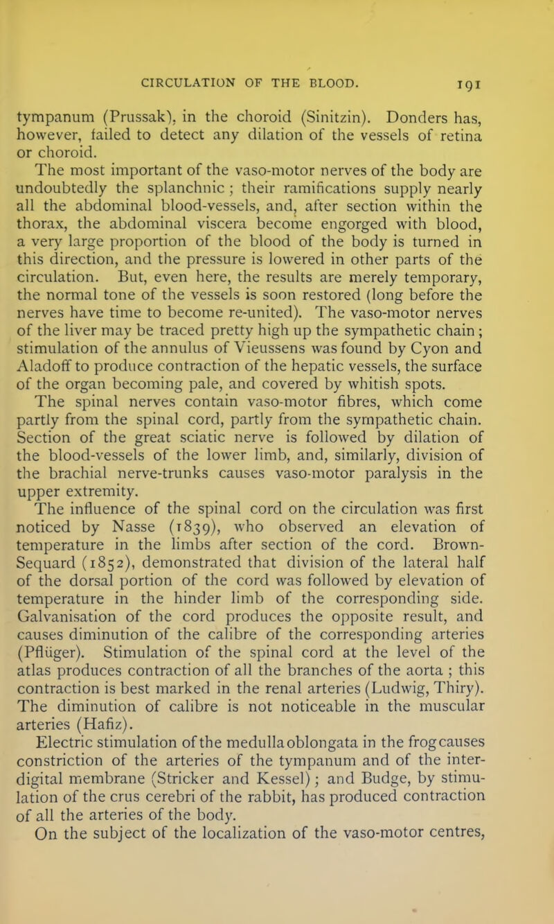 tympanum (Prussak). in the choroid (Sinitzin). Donders has, however, failed to detect any dilation of the vessels of retina or choroid. The most important of the vaso-motor nerves of the body are undoubtedly the splanchnic ; their ramifications supply nearly all the abdominal blood-vessels, and, after section within the thorax, the abdominal viscera become engorged with blood, a very large proportion of the blood of the body is turned in this direction, and the pressure is lowered in other parts of the circulation. But, even here, the results are merely temporary, the normal tone of the vessels is soon restored (long before the nerves have time to become re-united). The vaso-motor nerves of the liver may be traced pretty high up the sympathetic chain; stimulation of the annulus of Vieussens was found by Cyon and Aladoff to produce contraction of the hepatic vessels, the surface of the organ becoming pale, and covered by whitish spots. The spinal nerves contain vaso-motor fibres, which come partly from the spinal cord, partly from the sympathetic chain. Section of the great sciatic nerve is followed by dilation of the blood-vessels of the lower limb, and, similarly, division of the brachial nerve-trunks causes vaso-motor paralysis in the upper extremity. The influence of the spinal cord on the circulation was first noticed by Nasse (1839), who observed an elevation of temperature in the limbs after section of the cord. Brown- Sequard (1852), demonstrated that division of the lateral half of the dorsal portion of the cord was followed by elevation of temperature in the hinder limb of the corresponding side. Galvanisation of the cord produces the opposite result, and causes diminution of the calibre of the corresponding arteries (Pfliiger). Stimulation of the spinal cord at the level of the atlas produces contraction of all the branches of the aorta ; this contraction is best marked in the renal arteries (Ludwig, Thiry). The diminution of calibre is not noticeable in the muscular arteries (Hafiz). Electric stimulation of the medulla oblongata in the frogcauses constriction of the arteries of the tympanum and of the inter- digital membrane (Strieker and Kessel); and Budge, by stimu- lation of the crus cerebri of the rabbit, has produced contraction of all the arteries of the body. On the subject of the localization of the vaso-motor centres,