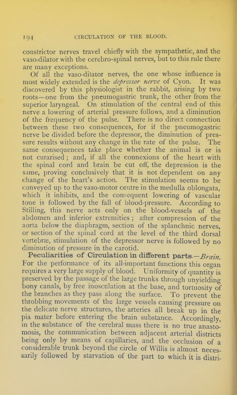 constrictor nerves travel chiefly with the sympathetic, and the vasodilator with the cerebro-spinal nerves, but to this rule there are many exceptions. Of all the vaso-dilator nerves, the one whose influence is most widely extended is the depressor nerve of Cyon. It was discovered by this physiologist in the rabbit, arising by two roots—one from the pneumogastric trunk, the other from the superior laryngeal. On stimulation of the central end of this nerve a lowering of arterial pressure follows, and a diminution of the frequency of the pulse. There is no direct connection between these two consequences, for if the pneumogastric nerve be divided before the depressor, the diminution of pres- sure results without any change in the rate of the pulse. The same consequences take place whether the animal is or is not curarised ; and, if all the connexions of the heart with the spinal cord and brain be cut off, the depression is the same, proving conclusively that it is not dependent on any change of the heart's action. The stimulation seems to be conveyed up to the vaso-motor centre in the medulla oblongata, which it inhibits, and the consequent lowering of vascular tone is followed by the fall of blood-pressure. According to Stilling, this nerve acts only on the blood-vessels of the abdomen and inferior extremities ; after compression of the aorta below the diaphragm, section of the splanchnic nerves, or section of the spinal cord at the level of the third dorsal vertebras, stimulation of the depressor nerve is followed by no diminution of pressure in the carotid. Peculiarities of Circulation in different parts.—Brain. For the performance of its all-important functions this organ requires a very large supply of blood. Uniformity of quantity is preserved by the passage of the large trunks through unyielding bony canals, by free inosculation at the base, and tortuosity of the branches as they pass along the surface. To prevent the throbbing movements of the large vessels causing pressure on the delicate nerve structures, the arteries all break up in the pia mater before entering the brain substance. Accordingly, in the substance of the cerebral mass there is no true anasto- mosis, the communication between adjacent arterial districts being only by means of capillaries, and the occlusion of a considerable trunk beyond the circle of Willis is almost neces- sarily followed by starvation of the part to which it is distri-