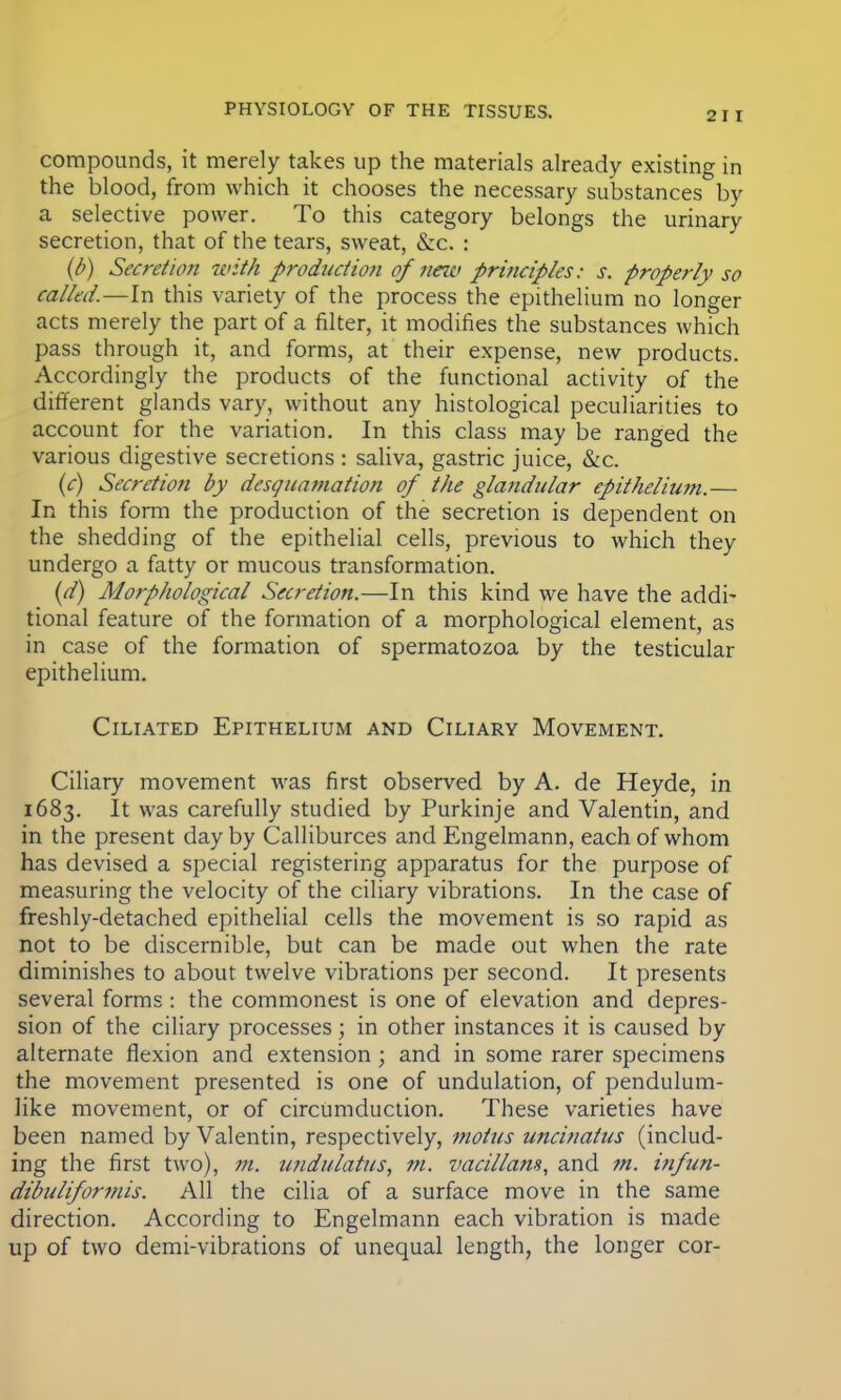 compounds, it merely takes up the materials already existing in the blood, from which it chooses the necessary substances by a selective power. To this category belongs the urinary secretion, that of the tears, sweat, &c. : (b) Secretion with production ofnew principles: s. properly so called.—In this variety of the process the epithelium no longer acts merely the part of a filter, it modifies the substances which pass through it, and forms, at their expense, new products. Accordingly the products of the functional activity of the different glands vary, without any histological peculiarities to account for the variation. In this class may be ranged the various digestive secretions: saliva, gastric juice, &c. (c) Secretion by desquamation of the glandular epitheliu?n.— In this form the production of the secretion is dependent on the shedding of the epithelial cells, previous to which they undergo a fatty or mucous transformation. (d) Morphological Secretion.—In this kind we have the addi- tional feature of the formation of a morphological element, as in case of the formation of spermatozoa by the testicular epithelium. Ciliated Epithelium and Ciliary Movement. Ciliary movement was first observed by A. de Heyde, in 1683. It was carefully studied by Purkinje and Valentin, and in the present day by Calliburces and Engelmann, each of whom has devised a special registering apparatus for the purpose of measuring the velocity of the ciliary vibrations. In the case of freshly-detached epithelial cells the movement is so rapid as not to be discernible, but can be made out when the rate diminishes to about twelve vibrations per second. It presents several forms: the commonest is one of elevation and depres- sion of the ciliary processes; in other instances it is caused by alternate flexion and extension ; and in some rarer specimens the movement presented is one of undulation, of pendulum- like movement, or of circumduction. These varieties have been named by Valentin, respectively, motus uncinatus (includ- ing the first two), m. undulatus, m. vacillans, and m. i?ifun- dibuliforniis. All the cilia of a surface move in the same direction. According to Engelmann each vibration is made up of two demi-vibrations of unequal length, the longer cor-