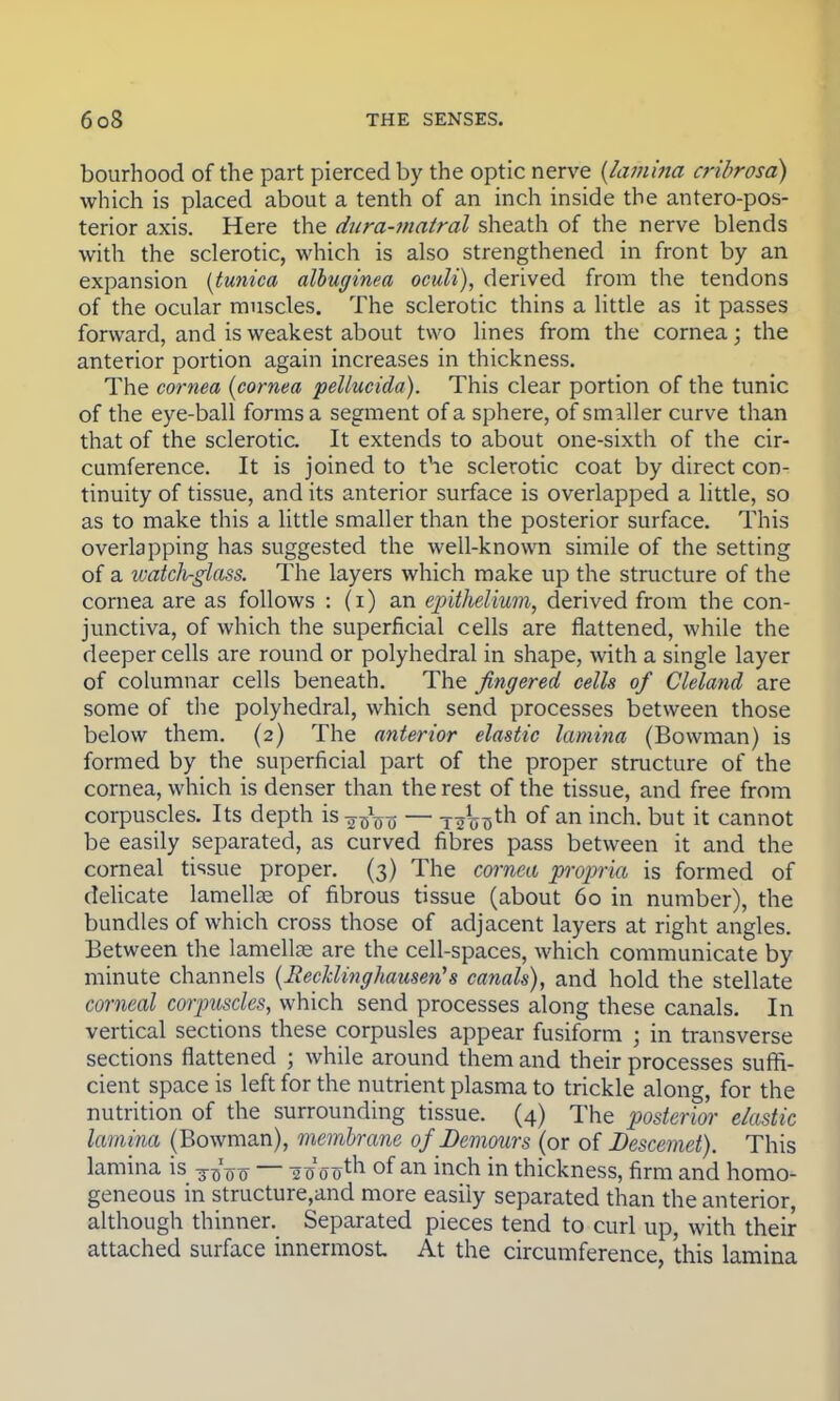 bourhood of the part pierced by the optic nerve (lamina cribrosa) which is placed about a tenth of an inch inside the antero-pos- terior axis. Here the diira-matral sheath of the nerve blends with the sclerotic, which is also strengthened in front by an expansion {tunica albuginea oculi), derived from the tendons of the ocular muscles. The sclerotic thins a little as it passes forward, and is weakest about two lines from the cornea; the anterior portion again increases in thickness. The cornea (cornea pellucida). This clear portion of the tunic of the eye-ball forms a segment of a sphere, of smaller curve than that of the sclerotic. It extends to about one-sixth of the cir- cumference. It is joined to the sclerotic coat by direct con- tinuity of tissue, and its anterior surface is overlapped a little, so as to make this a little smaller than the posterior surface. This overlapping has suggested the well-known simile of the setting of a watcli-glass. The layers which make up the structure of the cornea are as follows : (i) an epithelium, derived from the con- junctiva, of which the superficial cells are flattened, while the deeper cells are round or polyhedral in shape, with a single layer of columnar cells beneath. The fingered cells of Cleland are some of the polyhedral, which send processes between those below them. (2) The anterior elastic lamina (Bowman) is formed by the superficial part of the proper structure of the cornea, which is denser than the rest of the tissue, and free from corpuscles. Its depth is-j^ — TaW^ °f an inch, but it cannot be easily separated, as curved fibres pass between it and the corneal tissue proper. (3) The cornea propria is formed of delicate lamellae of fibrous tissue (about 60 in number), the bundles of which cross those of adjacent layers at right angles. Between the lamellae are the cell-spaces, which communicate by minute channels (Recklinghausen's canals), and hold the stellate corneal corpuscles, which send processes along these canals. In vertical sections these corpusles appear fusiform ; in transverse sections flattened ; while around them and their processes suffi- cient space is left for the nutrient plasma to trickle along, for the nutrition of the surrounding tissue. (4) The posterior elastic lamina (Bowman), membrane ofDemours (or of Descemet). This lamina is ~~ 2 (J 00th of an inch in thickness, firm and homo- geneous in structure,and more easily separated than the anterior, although thinner. Separated pieces tend to curl up, with their attached surface innermost At the circumference, this lamina