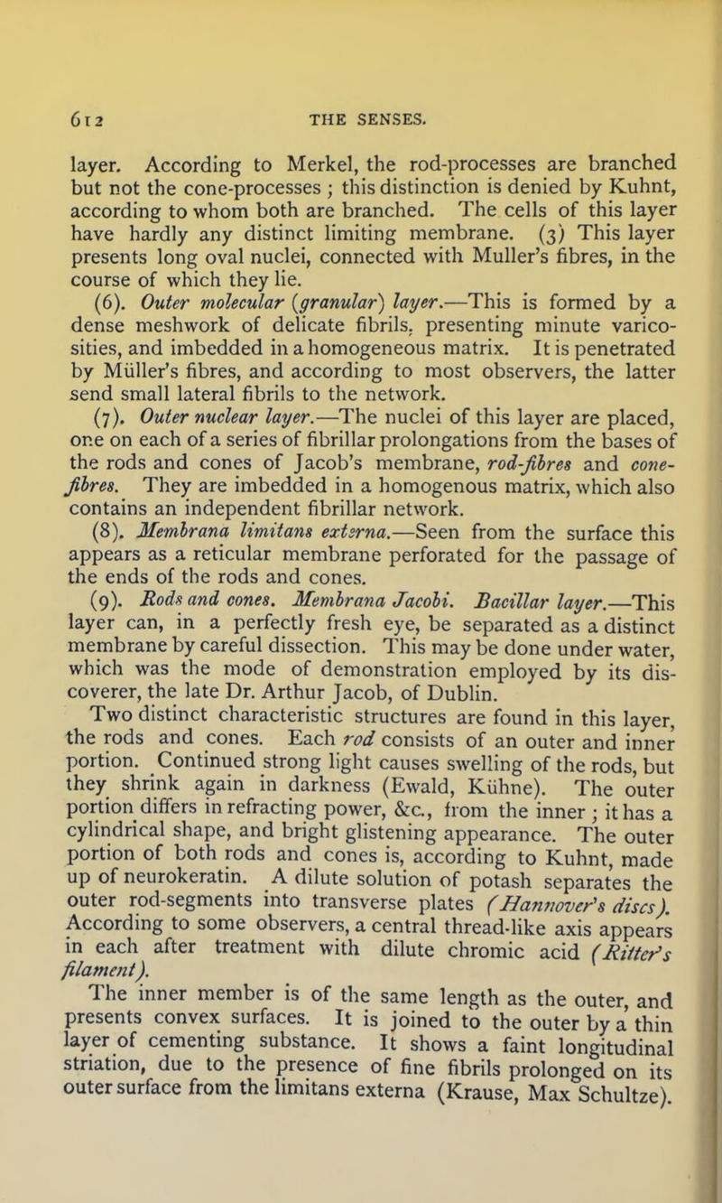 layer. According to Merkel, the rod-processes are branched but not the cone-processes ; this distinction is denied by Kuhnt, according to whom both are branched. The cells of this layer have hardly any distinct limiting membrane. (3) This layer presents long oval nuclei, connected with Muller's fibres, in the course of which they lie. (6) . Outer molecular {granular) layer.—This is formed by a dense meshwork of delicate fibrils, presenting minute varico- sities, and imbedded in a homogeneous matrix. It is penetrated by Muller's fibres, and according to most observers, the latter send small lateral fibrils to the network. (7) . Outer nuclear layer.—The nuclei of this layer are placed, one on each of a series of fibrillar prolongations from the bases of the rods and cones of Jacob's membrane, rod-fibres and cone- fibres. They are imbedded in a homogenous matrix, which also contains an independent fibrillar network. (8) . Membrana limitans extsrna.—Seen from the surface this appears as a reticular membrane perforated for the passage of the ends of the rods and cones. (9) . Rods and cones. Membrana Jacobi. Bacillar layer.—This layer can, in a perfectly fresh eye, be separated as a distinct membrane by careful dissection. This may be done under water, which was the mode of demonstration employed by its dis- coverer, the late Dr. Arthur Jacob, of Dublin. Two distinct characteristic structures are found in this layer, the rods and cones. Each rod consists of an outer and inner portion. Continued strong light causes swelling of the rods, but they shrink again in darkness (Ewald, Kiihrte). The outer portion differs in refracting power, &c, from the inner ; it has a cylindrical shape, and bright glistening appearance. The outer portion of both rods and cones is, according to Kuhnt, made up of neurokeratin. A dilute solution of potash separates the outer rod-segments into transverse plates (Hannover's discs). According to some observers, a central thread-like axis appears in each after treatment with dilute chromic acid (Rater's filament). The inner member is of the same length as the outer, and presents convex surfaces. It is joined to the outer by a thin layer of cementing substance. It shows a faint longitudinal stnation, due to the presence of fine fibrils prolonged on its outer surface from the limitans externa (Krause, Max Schultze)