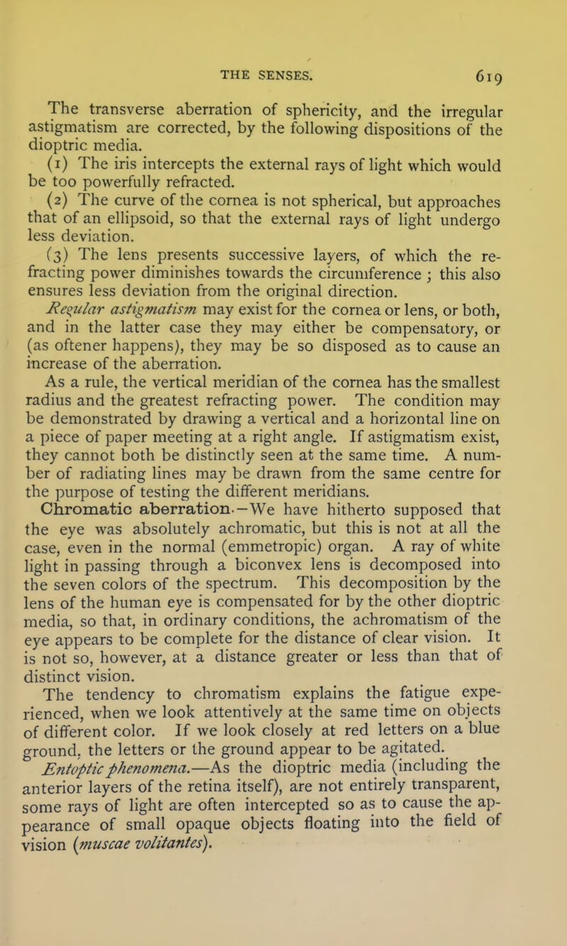 The transverse aberration of sphericity, and the irregular astigmatism are corrected, by the following dispositions of the dioptric media. (1) The iris intercepts the external rays of light which would be too powerfully refracted. (2) The curve of the cornea is not spherical, but approaches that of an ellipsoid, so that the external rays of light undergo less deviation. (3) The lens presents successive layers, of which the re- fracting power diminishes towards the circumference ; this also ensures less deviation from the original direction. Regular astigmatism may exist for the cornea or lens, or both, and in the latter case they may either be compensatory, or (as oftener happens), they may be so disposed as to cause an increase of the aberration. As a rule, the vertical meridian of the cornea has the smallest radius and the greatest refracting power. The condition may be demonstrated by drawing a vertical and a horizontal line on a piece of paper meeting at a right angle. If astigmatism exist, they cannot both be distinctly seen at the same time. A num- ber of radiating lines may be drawn from the same centre for the purpose of testing the different meridians. Chromatic aberration-—We have hitherto supposed that the eye was absolutely achromatic, but this is not at all the case, even in the normal (emmetropic) organ. A ray of white light in passing through a biconvex lens is decomposed into the seven colors of the spectrum. This decomposition by the lens of the human eye is compensated for by the other dioptric media, so that, in ordinary conditions, the achromatism of the eye appears to be complete for the distance of clear vision. It is not so, however, at a distance greater or less than that of distinct vision. The tendency to chromatism explains the fatigue expe- rienced, when we look attentively at the same time on objects of different color. If we look closely at red letters on a blue ground, the letters or the ground appear to be agitated. Entopticphenomena.—As the dioptric media (including the anterior layers of the retina itself), are not entirely transparent, some rays of light are often intercepted so as to cause the ap- pearance of small opaque objects floating into the field of vision {niuscae volitantes).