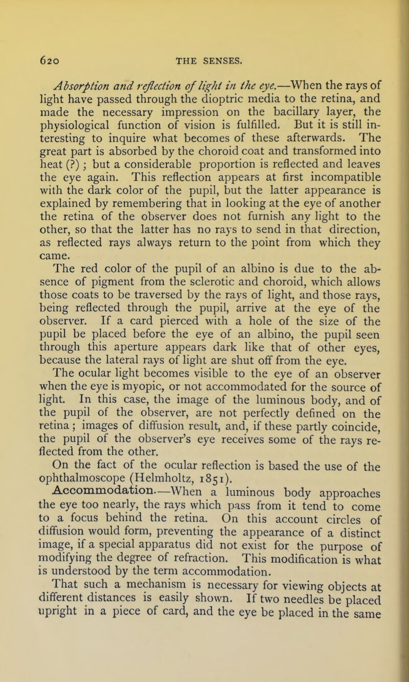 Absorption and reflection of light in the eye.—When the rays of light have passed through the dioptric media to the retina, and made the necessary impression on the bacillary layer, the physiological function of vision is fulfilled. But it is still in- teresting to inquire what becomes of these afterwards. The great part is absorbed by the choroid coat and transformed into heat (?); but a considerable proportion is reflected and leaves the eye again. This reflection appears at first incompatible with the dark color of the pupil, but the latter appearance is explained by remembering that in looking at the eye of another the retina of the observer does not furnish any light to the other, so that the latter has no rays to send in that direction, as reflected rays always return to the point from which they came. The red color of the pupil of an albino is due to the ab- sence of pigment from the sclerotic and choroid, which allows those coats to be traversed by the rays of light, and those rays, being reflected through the pupil, arrive at the eye of the observer. If a card pierced with a hole of the size of the pupil be placed before the eye of an albino, the pupil seen through this aperture appears dark like that of other eyes, because the lateral rays of light are shut off from the eye. The ocular light becomes visible to the eye of an observer when the eye is myopic, or not accommodated for the source of light. In this case, the image of the luminous body, and of the pupil of the observer, are not perfectly defined on the retina; images of diffusion result, and, if these partly coincide, the pupil of the observer's eye receives some of the rays re- flected from the other. On the fact of the ocular reflection is based the use of the ophthalmoscope (Helmholtz, 1851). Accommodation—When a luminous body approaches the eye too nearly, the rays which pass from it tend to come to a focus behind the retina. On this account circles of diffusion would form, preventing the appearance of a distinct image, if a special apparatus did not exist for the purpose of modifying the degree of refraction. This modification is what is understood by the term accommodation. That such a mechanism is necessary for viewing objects at different distances is easily shown. If two needles be placed upright in a piece of card, and the eye be placed in the same