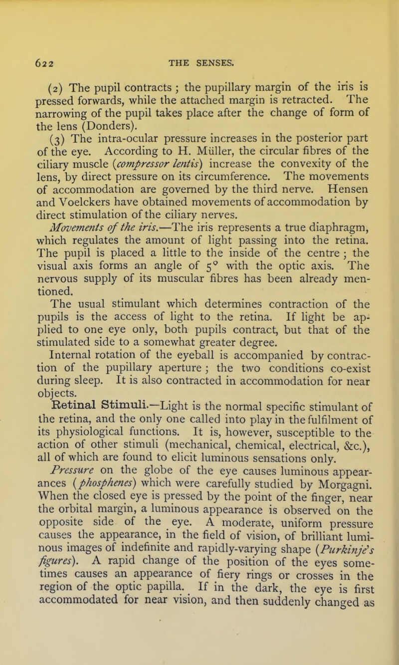 (2) The pupil contracts ; the pupillary margin of the iris is pressed forwards, while the attached margin is retracted. The narrowing of the pupil takes place after the change of form of the lens (Donders). (3) The intra-ocular pressure increases in the posterior part of the eye. According to H. Muller, the circular fibres of the ciliary muscle {compressor lentis) increase the convexity of the lens, by direct pressure on its circumference. The movements of accommodation are governed by the third nerve. Hensen and Voelckers have obtained movements of accommodation by direct stimulation of the ciliary nerves. Movements of the iris.—The iris represents a true diaphragm, which regulates the amount of light passing into the retina. The pupil is placed a little to the inside of the centre ; the visual axis forms an angle of 50 with the optic axis. The nervous supply of its muscular fibres has been already men- tioned. The usual stimulant which determines contraction of the pupils is the access of light to the retina. If light be ap- plied to one eye only, both pupils contract, but that of the stimulated side to a somewhat greater degree. Internal rotation of the eyeball is accompanied by contrac- tion of the pupillary aperture ; the two conditions co-exist during sleep. It is also contracted in accommodation for near objects. Retinal Stimuli.—Light is the normal specific stimulant of the retina, and the only one called into play in the fulfilment of its physiological functions. It is, however, susceptible to the action of other stimuli (mechanical, chemical, electrical, &c), all of which are found to elicit luminous sensations only. Pressure on the globe of the eye causes luminous appear- ances {phosphenes) which were carefully studied by Morgagni. When the closed eye is pressed by the point of the finger, near the orbital margin, a luminous appearance is observed on the opposite side of the eye. A moderate, uniform pressure causes the appearance, in the field of vision, of brilliant lumi- nous images of indefinite and rapidly-varying shape (Purkinje's figures). A rapid change of the position of the eyes some- times causes an appearance of fiery rings or crosses in the region of the optic papilla. If in the dark, the eye is first accommodated for near vision, and then suddenly changed as