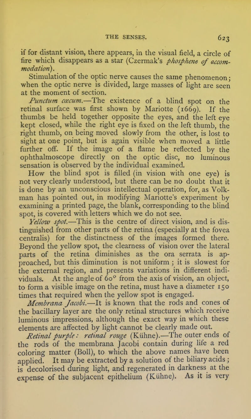 if for distant vision, there appears, in the visual field, a circle of fire which disappears as a star (Czermak's phosphene of accom- modation). Stimulation of the optic nerve causes the same phenomenon: when the optic nerve is divided, large masses of light are seen at the moment of section. Pundurn caecum.—The existence of a blind spot on the retinal surface was first shown by Mariotte (1669). If the thumbs be held together opposite the eyes, and the left eye kept closed, while the right eye is fixed on the left thumb, the right thumb, on being moved slowly from the other, is lost to sight at one point, but is again visible when moved a little further off. If the image of a flame be reflected by the ophthalmoscope directly on the optic disc, no luminous sensation is observed by the individual examined. How the blind spot is filled (in vision with one eye) is not very clearly understood, but there can be no doubt that it is done by an unconscious intellectual operation, for, as Volk- man has pointed out, in modifying Mariotte's experiment by examining a printed page, the blank, corresponding to the blind spot, is covered with letters which we do not see. Yellow spot.—This is the centre of direct vision, and is dis- tinguished from other parts of the retina (especially at the fovea centralis) for the distinctness of the images formed there. Beyond the yellow spot, the clearness of vision over the lateral parts of the retina diminishes as the ora serrata is ap- proached, but this diminution is not uniform ; it is slowest for the external region, and presents variations in different indi- viduals. At the angle of 6o° from the axis of vision, an object, to form a visible image on the retina, must have a diameter 150 times that required when the yellow spot is engaged. Membrana Jacobi.—It is known that the rods and cones of the bacillary layer are the only retinal structures which receive luminous impressions, although the exact way in which these elements are affected by light cannot be clearly made out. Retinal purple: retinal rouge (Kuhne).—The outer ends of the rods of the membrana Jacobi contain during life a red coloring matter (Boll), to which the above names have been applied. It may be extracted by a solution of the biliary acids j is decolorised during light, and regenerated in darkness at the expense of the subjacent epithelium (Kuhne). As it is very