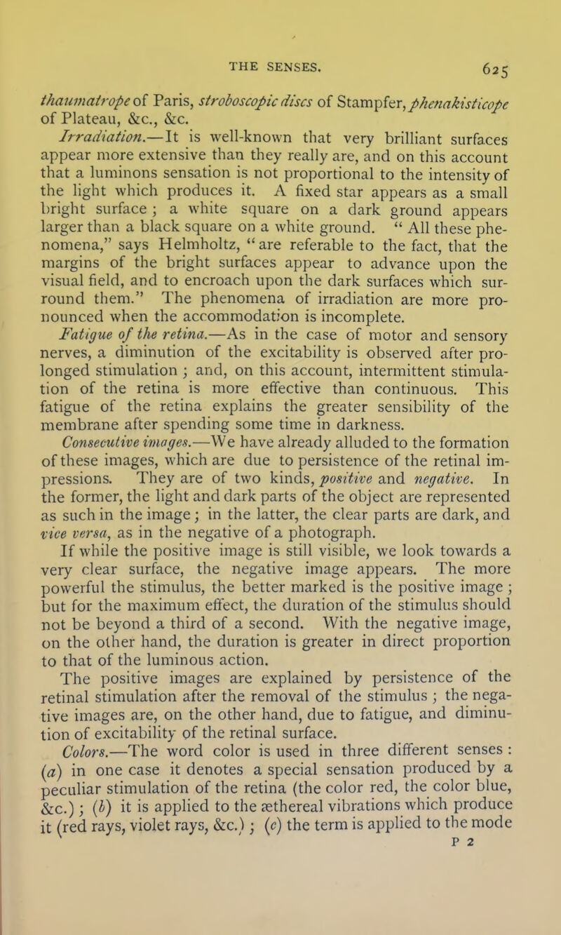 thaumatropeof Paris, stroboscopicdiscs of Stampfer,phenakisticope of Plateau, &c, &c. Irradiation.—It is well-known that very brilliant surfaces appear more extensive than they really are, and on this account that a luminons sensation is not proportional to the intensity of the light which produces it. A fixed star appears as a small bright surface ; a white square on a dark ground appears larger than a black square on a white ground.  All these phe- nomena, says Helmholtz, are referable to the fact, that the margins of the bright surfaces appear to advance upon the visual field, and to encroach upon the dark surfaces which sur- round them. The phenomena of irradiation are more pro- nounced when the accommodation is incomplete. Fatigue of the retina.—As in the case of motor and sensory nerves, a diminution of the excitability is observed after pro- longed stimulation ; and, on this account, intermittent stimula- tion of the retina is more effective than continuous. This fatigue of the retina explains the greater sensibility of the membrane after spending some time in darkness. Consecutive images.—We have already alluded to the formation of these images, which are due to persistence of the retinal im- pressions. They are of two kinds, positive and negative. In the former, the light and dark parts of the object are represented as such in the image; in the latter, the clear parts are dark, and vice versa, as in the negative of a photograph. If while the positive image is still visible, we look towards a very clear surface, the negative image appears. The more powerful the stimulus, the better marked is the positive image ; but for the maximum effect, the duration of the stimulus should not be beyond a third of a second. With the negative image, on the other hand, the duration is greater in direct proportion to that of the luminous action. The positive images are explained by persistence of the retinal stimulation after the removal of the stimulus ; the nega- tive images are, on the other hand, due to fatigue, and diminu- tion of excitability of the retinal surface. Colors.—The word color is used in three different senses : (a) in one case it denotes a special sensation produced by a peculiar stimulation of the retina (the color red, the color blue, &c.); (b) it is applied to the ethereal vibrations which produce it (red rays, violet rays, &c.) • (c) the term is applied to the mode