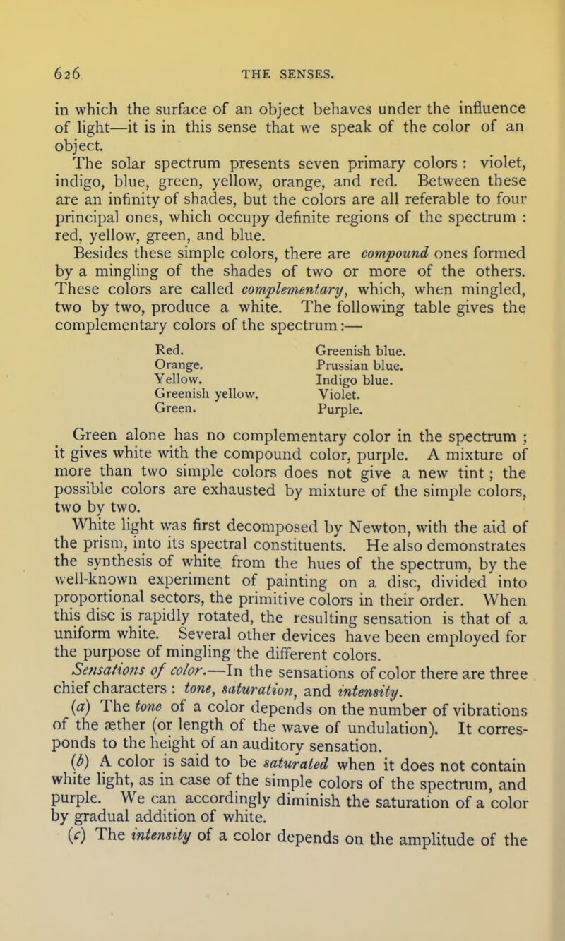 in which the surface of an object behaves under the influence of light—it is in this sense that we speak of the color of an object. The solar spectrum presents seven primary colors : violet, indigo, blue, green, yellow, orange, and red. Between these are an infinity of shades, but the colors are all referable to four principal ones, which occupy definite regions of the spectrum : red, yellow, green, and blue. Besides these simple colors, there are compound ones formed by a mingling of the shades of two or more of the others. These colors are called complementary, which, when mingled, two by two, produce a white. The following table gives the complementary colors of the spectrum:— Green alone has no complementary color in the spectrum 5 it gives white with the compound color, purple. A mixture of more than two simple colors does not give a new tint; the possible colors are exhausted by mixture of the simple colors, two by two. White light was first decomposed by Newton, with the aid of the prism, into its spectral constituents. He also demonstrates the synthesis of white, from the hues of the spectrum, by the well-known experiment of painting on a disc, divided into proportional sectors, the primitive colors in their order. When this disc is rapidly rotated, the resulting sensation is that of a uniform white. Several other devices have been employed for the purpose of mingling the different colors. Sensations of color.—In the sensations of color there are three chief characters : tone, saturation, and intensity. (a) The tone of a color depends on the number of vibrations of the aether (or length of the wave of undulation). It corres- ponds to the height of an auditory sensation. (b) A color is said to be saturated when it does not contain white light, as in case of the simple colors of the spectrum, and purple. We can accordingly diminish the saturation of a color by gradual addition of white. (c) The intensity of a color depends on the amplitude of the Red. Greenish blue. Prussian blue. Indigo blue. Orange. Yellow. Greenish yellow. Green. Violet. Purple.