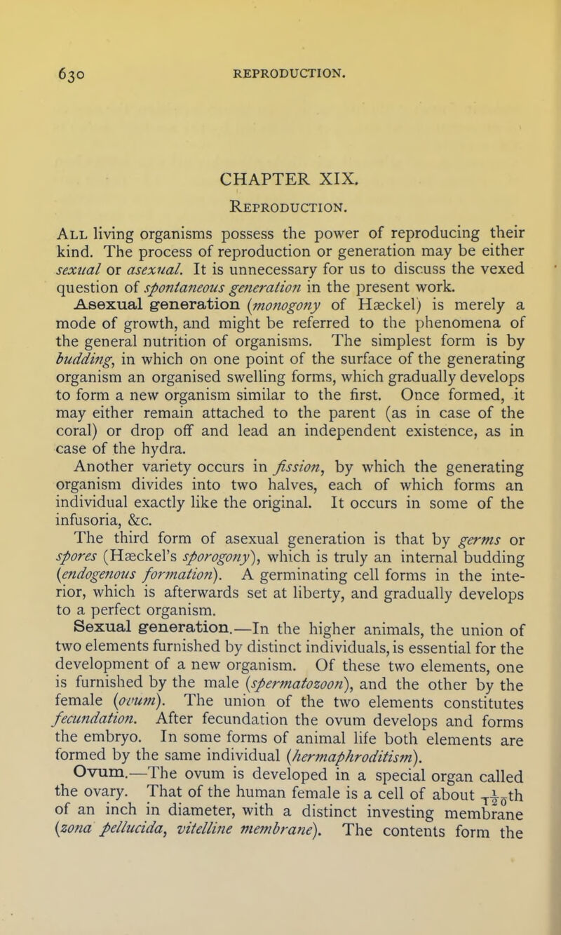 CHAPTER XIX. Reproduction. All living organisms possess the power of reproducing their kind. The process of reproduction or generation may be either sexual or asexual. It is unnecessary for us to discuss the vexed question of spontaneous generation in the present work. Asexual generation (monogony of Hseckel) is merely a mode of growth, and might be referred to the phenomena of the general nutrition of organisms. The simplest form is by budding, in which on one point of the surface of the generating organism an organised swelling forms, which gradually develops to form a new organism similar to the first. Once formed, it may either remain attached to the parent (as in case of the coral) or drop off and lead an independent existence, as in case of the hydra. Another variety occurs in fission, by which the generating organism divides into two halves, each of which forms an individual exactly like the original. It occurs in some of the infusoria, &c. The third form of asexual generation is that by germs or spores (Haeckel's sporogony), which is truly an internal budding (endogenous formation). A germinating cell forms in the inte- rior, which is afterwards set at liberty, and gradually develops to a perfect organism. Sexual generation.—In the higher animals, the union of two elements furnished by distinct individuals, is essential for the development of a new organism. Of these two elements, one is furnished by the male (spermatozoon), and the other by the female (ovum). The union of the two elements constitutes fecundation. After fecundation the ovum develops and forms the embryo. In some forms of animal life both elements are formed by the same individual (hermaphroditism). Ovum—The ovum is developed in a special organ called the ovary. That of the human female is a cell of about T£ffth of an inch in diameter, with a distinct investing membrane (zona pellucida, vitelline membrane). The contents form the