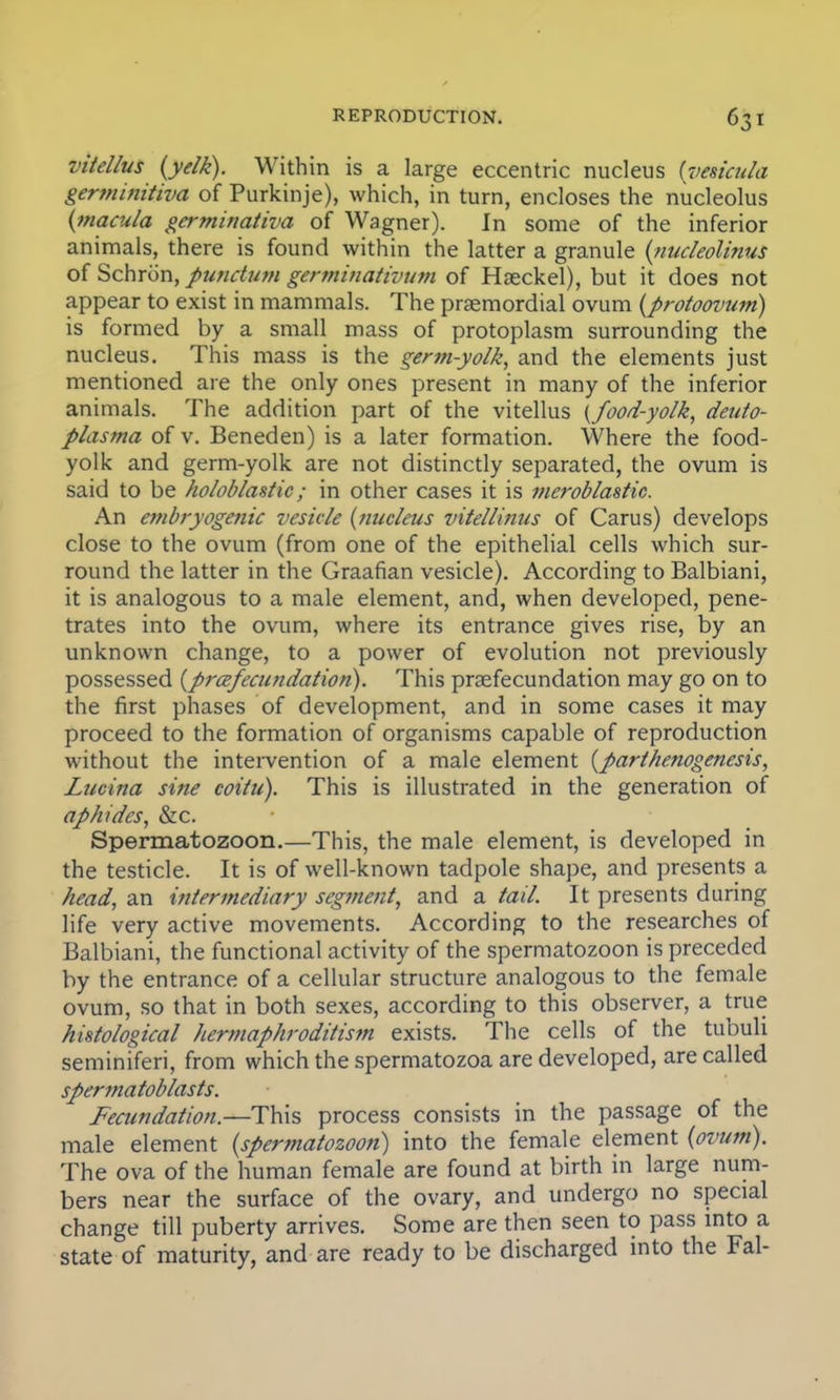 vitellus {yelk). Within is a large eccentric nucleus (vesicula germinitiva of Purkinje), which, in turn, encloses the nucleolus (macula germinativa of Wagner). In some of the inferior animals, there is found within the latter a granule (nucleolinus of Schrcin, punctum germinativum of Haeckel), but it does not appear to exist in mammals. The praemordial ovum (protoovum) is formed by a small mass of protoplasm surrounding the nucleus. This mass is the germ-yolk, and the elements just mentioned are the only ones present in many of the inferior animals. The addition part of the vitellus {food-yolk, deuto- plasma of v. Beneden) is a later formation. Where the food- yolk and germ-yolk are not distinctly separated, the ovum is said to be holoblastic; in other cases it is meroblastic. An embryogenic vesicle {nucleus vitellinus of Carus) develops close to the ovum (from one of the epithelial cells which sur- round the latter in the Graafian vesicle). According to Balbiani, it is analogous to a male element, and, when developed, pene- trates into the ovum, where its entrance gives rise, by an unknown change, to a power of evolution not previously possessed {prcefeamdation). This praefecundation may go on to the first phases of development, and in some cases it may proceed to the formation of organisms capable of reproduction without the intervention of a male element (parthenogenesis, Lucina sine coiiu). This is illustrated in the generation of aphides, &c. Spermatozoon.—This, the male element, is developed in the testicle. It is of well-known tadpole shape, and presents a head, an intermediary segment, and a tail. It presents during life very active movements. According to the researches of Balbiani, the functional activity of the spermatozoon is preceded by the entrance of a cellular structure analogous to the female ovum, so that in both sexes, according to this observer, a true histological hermaphroditism exists. The cells of the tubuli seminiferi, from which the spermatozoa are developed, are called spermatoblasts. Fecundation.—This process consists in the passage of the male element (spermatozoon) into the female element (ovum). The ova of the human female are found at birth in large num- bers near the surface of the ovary, and undergo no special change till puberty arrives. Some are then seen to pass into a state of maturity, and are ready to be discharged into the Fal-