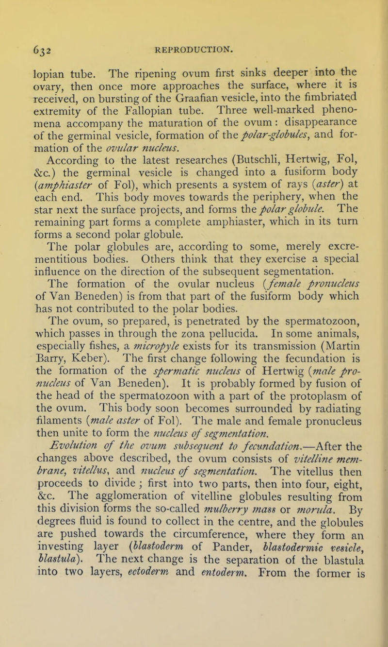 lopian tube. The ripening ovum first sinks deeper into the ovary, then once more approaches the surface, where it is received, on bursting of the Graafian vesicle, into the fimbriated extremity of the Fallopian tube. Three well-marked pheno- mena accompany the maturation of the ovum : disappearance of the germinal vesicle, formation of the polar-globules, and for- mation of the ovular nucleus. According to the latest researches (Butschli, Hertwig, Fol, &c.) the germinal vesicle is changed into a fusiform body (amphiaster of Fol), which presents a system of rays {aster) at each end. This body moves towards the periphery, when the star next the surface projects, and forms the polar globule. The remaining part forms a complete amphiaster, which in its turn forms a second polar globule. The polar globules are, according to some, merely excre- mentitious bodies. Others think that they exercise a special influence on the direction of the subsequent segmentation. The formation of the ovular nucleus {female pronucleus of Van Beneden) is from that part of the fusiform body which has not contributed to the polar bodies. The ovum, so prepared, is penetrated by the spermatozoon, which passes in through the zona pellucida. In some animals, especially fishes, a micropyle exists for its transmission (Martin Barry, Keber). The first change following the fecundation is the formation of the spermatic nucleus of Hertwig (male pro- nucleus of Van Beneden). It is probably formed by fusion of the head of the spermatozoon with a part of the protoplasm of the ovum. This body soon becomes surrounded by radiating filaments (male aster of Fol). The male and female pronucleus then unite to form the nucleus of segmentation. Evolution of the ovum subsequent to fecundation.—After the changes above described, the ovum consists of vitelline mem- brane, vitellus, and nucleus of segmentation. The vitellus then proceeds to divide ; first into two parts, then into four, eight, &c. The agglomeration of vitelline globules resulting from this division forms the so-called mulberry mass or morula. By degrees fluid is found to collect in the centre, and the globules are pushed towards the circumference, where they form an investing layer (blastoderm of Pander, blastodermic vesicle, llastula). The next change is the separation of the blastula into two layers, ectoderm and entoderm. From the former is