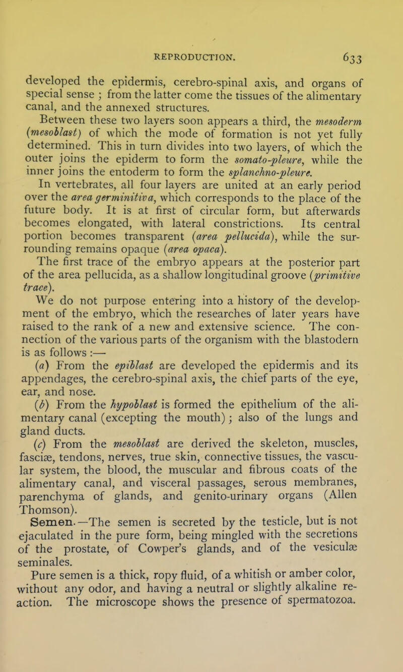 developed the epidermis, cerebro-spinal axis, and organs of special sense ; from the latter come the tissues of the alimentary canal, and the annexed structures. Between these two layers soon appears a third, the mesoderm (mesohlast) of which the mode of formation is not yet fully determined. This in turn divides into two layers, of which the outer joins the epiderm to form the somato-pleure, while the inner joins the entoderm to form the splanchno-pleure. In vertebrates, all four layers are united at an early period over the area germinitiva, which corresponds to the place of the future body. It is at first of circular form, but afterwards becomes elongated, with lateral constrictions. Its central portion becomes transparent (area pellucida), while the sur- rounding remains opaque (area opaca). The first trace of the embryo appears at the posterior part of the area pellucida, as a shallow longitudinal groove (primitive trace). We do not purpose entering into a history of the develop- ment of the embryo, which the researches of later years have raised to the rank of a new and extensive science. The con- nection of the various parts of the organism with the blastodern is as follows :— (a) From the epillast are developed the epidermis and its appendages, the cerebro-spinal axis, the chief parts of the eye, ear, and nose. (b) From the hypoblast is formed the epithelium of the ali- mentary canal (excepting the mouth); also of the lungs and gland ducts. (c) From the mesohlast are derived the skeleton, muscles, fasciae, tendons, nerves, true skin, connective tissues, the vascu- lar system, the blood, the muscular and fibrous coats of the alimentary canal, and visceral passages, serous membranes, parenchyma of glands, and genito-urinary organs (Allen Thomson). Semen.—The semen is secreted by the testicle, but is not ejaculated in the pure form, being mingled with the secretions of the prostate, of Cowper's glands, and of the vesiculae seminales. Pure semen is a thick, ropy fluid, of a whitish or amber color, without any odor, and having a neutral or slightly alkaline re- action. The microscope shows the presence of spermatozoa.